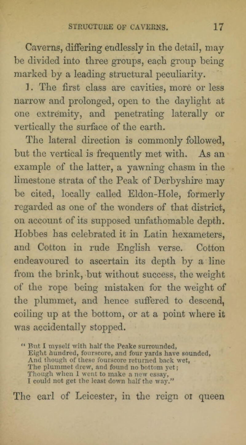 C.averns, differing endlessly in the detail, may be divided into three groups, each group being marked by a leading structural peculiarity. ]. The first class are cavities, more or less naiTow and prolonged, open to the daylight at one extremity, and penetrating laterally or vertically the surface of the earth. The lateral direction is commonly followed, but the vertical is frequently met with. As an example of the latter, a yawning chasm in the limestone strata of the Peak of Derbyshire may be cited, locally called Eldon-Hole, formerly regarded as one of the wonders of that district, on account of its supposed unfathomable depth. Hobbes has celebrated it in Latin hexameters, and Cotton in rude English verse. Cotton endeavoured to ascertain its depth by a line from the brink, but without success, the weight of the rope being mistaken for the weight of the plummet, and hence suffered to descend, coiling up at the bottom, or at a point where it was accidentally stopped.  But I myself with half the Peake surrounded, Eiftht hundred, fourscore, and four yards have sounded. And though of these fourscore returned back wet, The plummet drew, and found no bottom yet; Tliough when 1 went to make a new essay, I could not get the least down half the way.” The earl of Leicester, in tlie reign oi queen