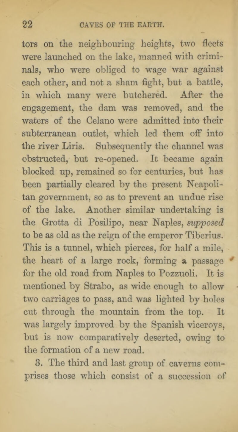 tors on the neighbouring heights, two fleets were launched on the lake, manned with crimi- nals, who were obliged to w'age war against each other, and not a sham fight, but a battle, in which many were butchered. After the engagement, the dam was removed, and the waters of the Celano wore admitted into their subterranean outlet, which led them off into the river Liris. Subsequently the channel was obstructed, but re-opened. It became again blocked up, remained so for centuries, but has been partially cleared by the present Neapoli- tan government, so as to prevent an undue rise of the lake. Another similar undertaking is the Grotta di Posilipo, near Naples, supposed to be as old as the reign of the emperor Tiberius. This is a tunnel, which pierces, for half a mile, the heart of a large rock, forming a passage for the old road from Naples to Pozzuoli. It is mentioned by Strabo, as wide enough to allow two carriages to pass, and wiis lighted by holes cut through the mountain from the top. It ■was largely improved by the Spanish viceroys, but is now comparatively deserted, owing to the formation of a new road. 3. The third and last group of ca'verns com- prises those which consist of a succession of