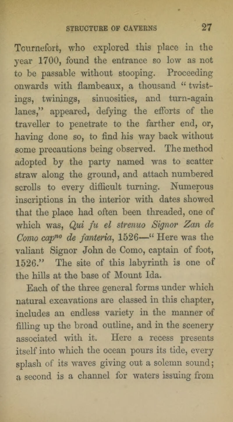 Tcurnefort, who explored this place in the year 1700, found the entrance so low as not to be passable without stooping. Proceeding onwards with flambeaux, a thousand “ twist- ings, twinjngs, sinuosities, and turn-again lanes,” appeared, defying the efforts of the traveller to penetrate to the farther end, or, having done so, to find his way back without some precautions being observed. The method adopted by the party named was to scatter straw along the grovmd, and attach numbered scrolls to every difficult turning. Numerous inscriptions in the interior witli dates showed that the place had often been threaded, one of which was, Qui fu el strenuo Signor Zan de Como cap”^ de fanteria, 1526—“ Here was the valiant Signor John de Como, captain of foot, 1526.” The site of this labyrinth is one of the hills at the base of Mount Ida. Each of the three general forms under which natural excavations are classed in this chapter, includes an endless variety in the manner of filling up the broad outline, and in the scenery associated -with it. Here a recess presents itself into which the ocean pours its tide, every splash of its waves giving out a solemn sound; a second is a channel for waters issuing from