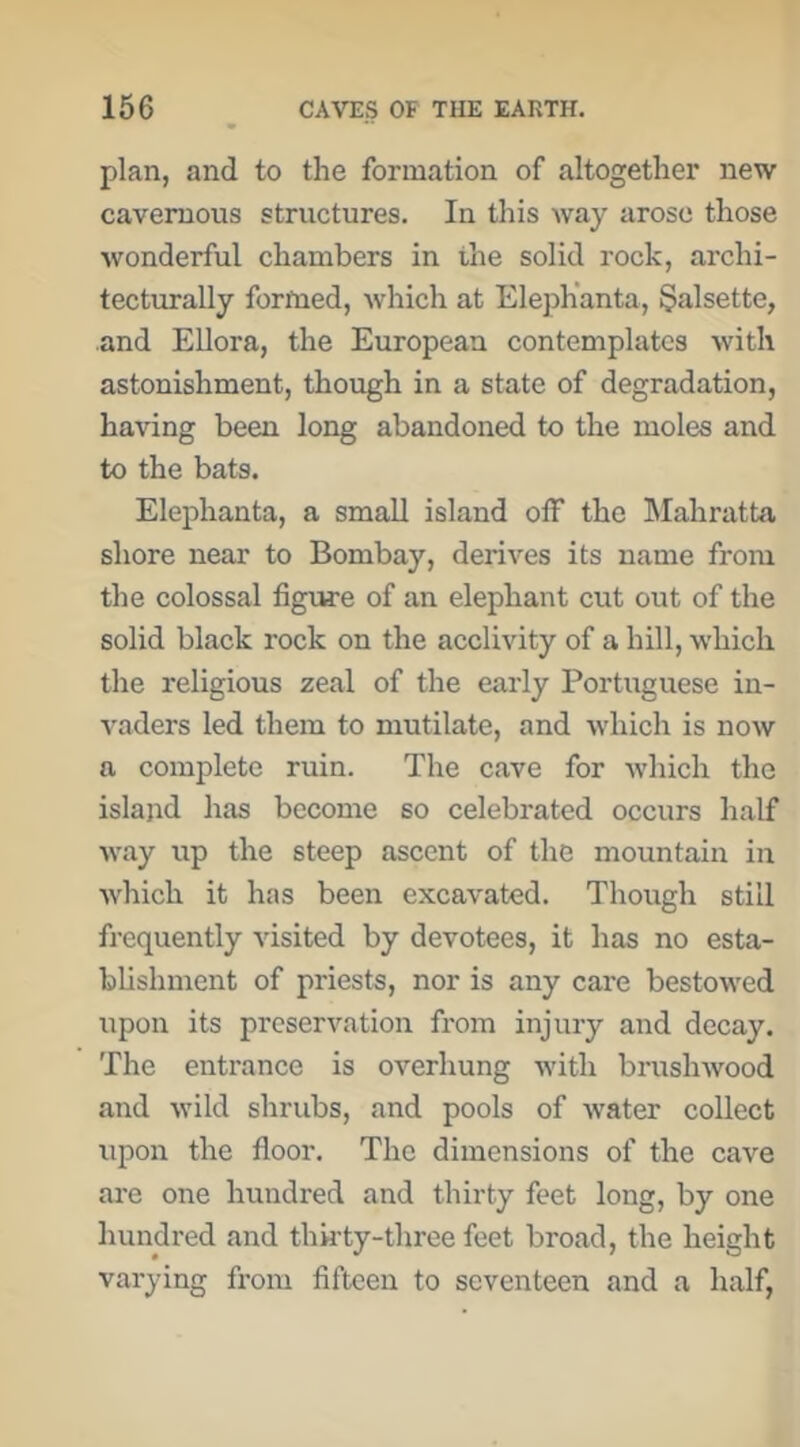 plan, and to the formation of altogether new cavernous structures. In this way arose those wonderful chambers in the solid rock, archi- tecturally formed, which at ElepKanta, §alsette, and Ellora, the European contemplates with astonishment, though in a state of degradation, having been long abandoned to the moles and to the bats. Elephanta, a small island off the Mahratta shore near to Bombay, derives its name from the colossal figture of an elephant cut out of the solid black rock on the acclivity of a hill, which the religious zeal of the early Portuguese in- vaders led them to mutilate, and which is now a complete ruin. The cave for which the island has become so celebrated occurs half way xip the steep ascent of the mountain in which it has been excavated. Though still frequently visited by devotees, it has no esta- blishment of priests, nor is any care bestowed upon its preservation from injury and decay. The entrance is overhung with brushwood and wild shrubs, and pools of xvater collect xipon the floor. The dimensions of the cave ai’e one hundred and thirty feet long, by one hundred and thk'ty-three feet broad, the height varying from fifteen to seventeen and a half,