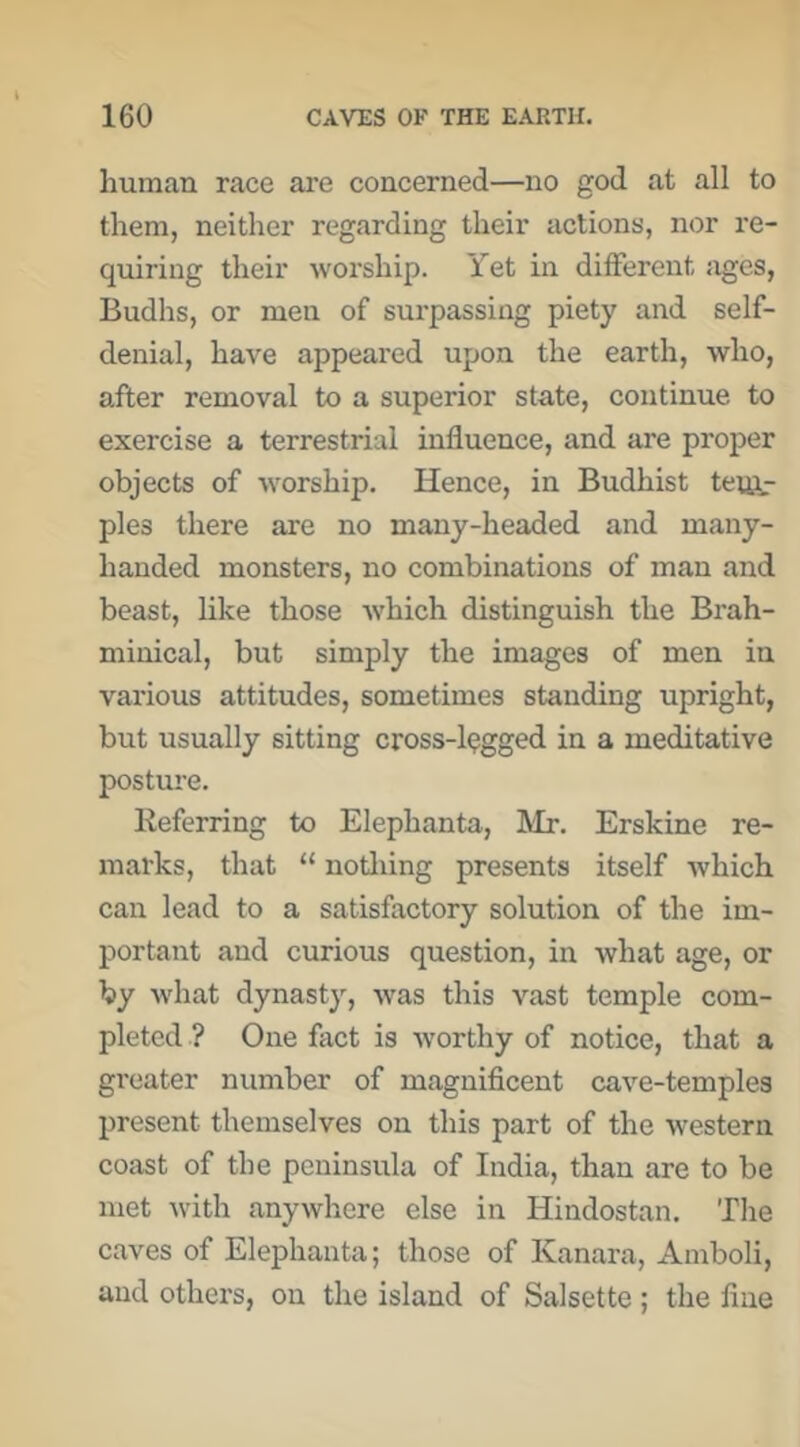 human race are concerned—no god at all to them, neither regarding their actions, nor re- quiring their worship. Yet in different ages, Budhs, or men of surpassing piety and self- denial, have appeared upon the earth, who, after removal to a superior state, continue to exercise a terrestrial influence, and are proper objects of worship. Hence, in Budhist teiftr ples there are no many-headed and many- handed monsters, no combinations of man and beast, like those which distinguish the Brah- miuical, but simply the images of men in various attitudes, sometimes standing upright, but usually sitting cross-legged in a meditative posture. Keferring to Elephanta, Mr. Erskine re- marks, that “ notliing presents itself which can lead to a satisfactory solution of the im- portant and curious question, in what age, or by what dynasty, was this vast temple com- pleted ? One fact is worthy of notice, that a greater number of magnificent cave-temples present themselves on this part of the western coast of the peninsula of India, than are to be met with anywhere else in Hindostan. The caves of Elephanta; those of Kanara, Amboli, and others, on the island of Salsette; the fine