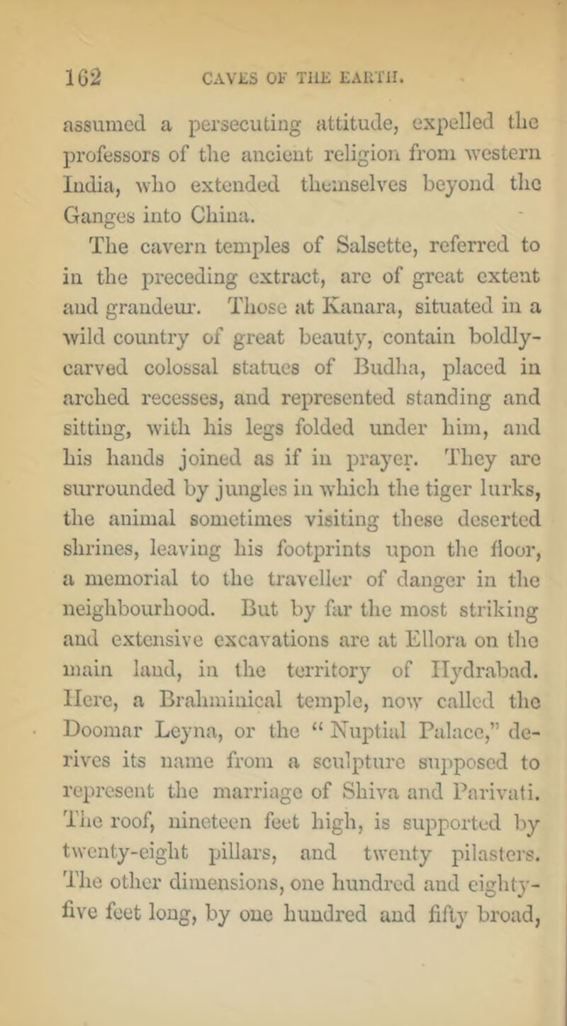 assumed a persecuting attitude, expelled the professors of the ancieut religioit from u’cstcrn India, avIio extended themselves beyond the Ganges into China. The cavern temples of Salsette, referred to in the preceding extract, are of great extent and grandeiu'. Those at Kanara, situated in a wild country of great beauty, contain boldly- carved colossal statues of Budha, placed in arched recesses, and represented standing and sitting, with his legs folded under him, and hi.s hands joined as if in prayer. They are surrounded by jungles in which the tiger lurks, the animal sometimes visiting these deserted shrines, leaving his footprints upon the floor, a memorial to the traveller of danger in the neighbourhood. But by far the most striking and extensive excavations are at Ellora on the main land, in the territory of Ilydrabad. Here, a Brahminical temple, now called the Doomar Lcyna, or the “ Nuptial Palace,” de- rives its name from a scirlpturc sujiposcd to represent the marriage of Shiva and Parivati. The roof, nineteen feet high, is supported by twenty-eight pillars, and twenty pilasters. The other dimeirsions, one hundred and eighty- five feet long, by one hundred and fifty broad,