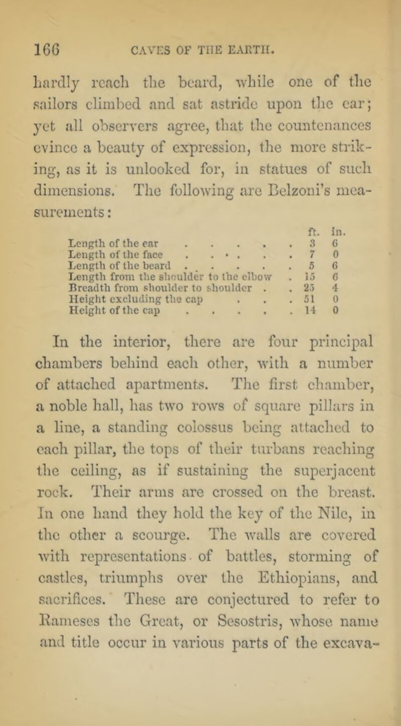 hardly reach the beard, -while one of the •sailors climbed and sat astride upon the car; yet all observers agree, that the countenances evince a beauty of expression, the more strik- ing, as it is unlocked for, in statues of such dimensions. The following arc Belzoni’s mea- surements : ft. in. Lenp^h of the ear .... . 3 6 Length of Ute face . . • . . 7 0 Length of the beard ... . 5 (> Length from tlie slioulder to the elbow . 15 G Breadth from shoulder to shoulder . . 25 4 Height excluding tho cap . 51 0 Heiglit of the cap .... . 14 0 In the interior, there are four principal chambers behind each other, with a number of attached apartments. The first chamber, a noble hall, has two rows of square pillars in a line, a standing colossus being attached to each pillar, the tops of their turbans reaching the ceiling, as if sustaining the superjacent rock. Their arms are crossed on the breast. In one hand they hold the key of the Nile, in the other a scourge. The Avails are covered Avith representations of battles, storming of castles, triumphs over the Ethiopians, and sacrifices. These are conjectured to refer to Kameses the Great, or Sesostris, Avhose name and title occur in A^arious parts of the excava-