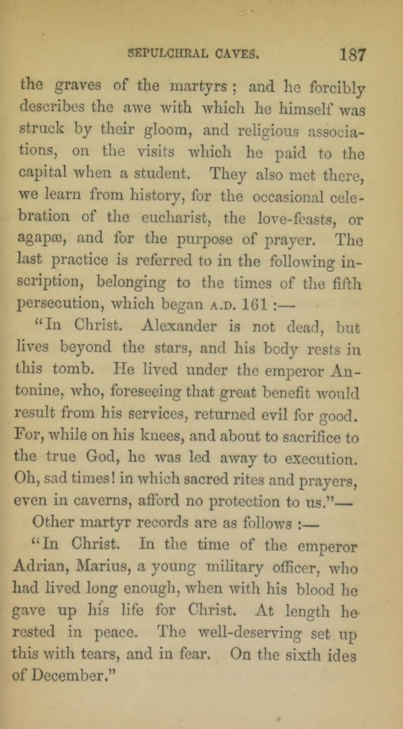 the graves of the martyrs ; and lie forcibly describes the awe -with which he himself was struck by their gloom, and religious associa- tions, on the visits which he paid to the capital when a student. They also met there, we learn from history, for the occasional cele- bration of the eucharist, the love-feasts, or agapa;, and for the ptirpose of prayer. The last practice is referred to in the following in- scription, belonging to the times of the fifth persecution, which began a.d. 1G1 :— “In Christ. Alexander is not dead, but lives beyond the stars, and his body rests in this tomb. He lived under the emperor An- tonine, who, foreseeing that great benefit would result from his services, returned evil for good. For, while on his knees, and about to sacrifice to the true God, ho was led away to execution. Oh, sad times! in which sacred rites and prayers, even in caverns, afford no protection to us.”— Other martyr records are as follows :— “In Christ. In the time of the emperor Adrian, Marius, a young military officer, who had lived long enough, when with his blood he gave up his life for Christ. At length he- rested in peace. The well-deserving set up this with tears, and in fear. On the si.xth ides of December.”