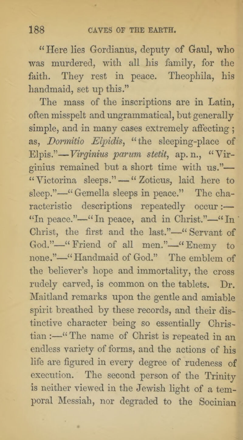 “ Here lies Gordianus, deputy of Gaul, who was murdered, with all his family, for the faith. They rest in peace. Theophila, his handmaid, set up this.” The mass of the inscriptions are in Latin, often misspelt and ungrammatical, but generally simple, and in many cases extremely affecting ; as, Dormitio Elpidis^ “the sleeping-place of Elpis.”—Virginius parum stetit, ap. n., “Vir- ginius remained but a short time with us.”— “Victorina sleeps.” — “ Zoticus, laid here to sleep.”—“ Gemella sleeps in peace.” The cha- racteristic descriptions repeatedly occur:— “In peace.”—“In peace, and in Christ.”—“In Christ, the first and the last.”—“ Servant of God.”—“ Friend of all men.”—“ Enemy to none.”—“Handmaid of God.” The emblem of the believer’s hope and immortality, the cross rudely carved, is common on the tablets. Dr. Maitland remarks upon the gentle and amiable spirit breathed by these records, and their dis- tinctive character being so essentially Chris- tian :—“ The name of Christ is repeated in an endless variety of forms, and the actions of his life are figured in every degree of rudeness of execution. The second person of the Trinity is neither viewed in the Jewish light of a tem- poral INIessiah, nor degraded to the Socinian