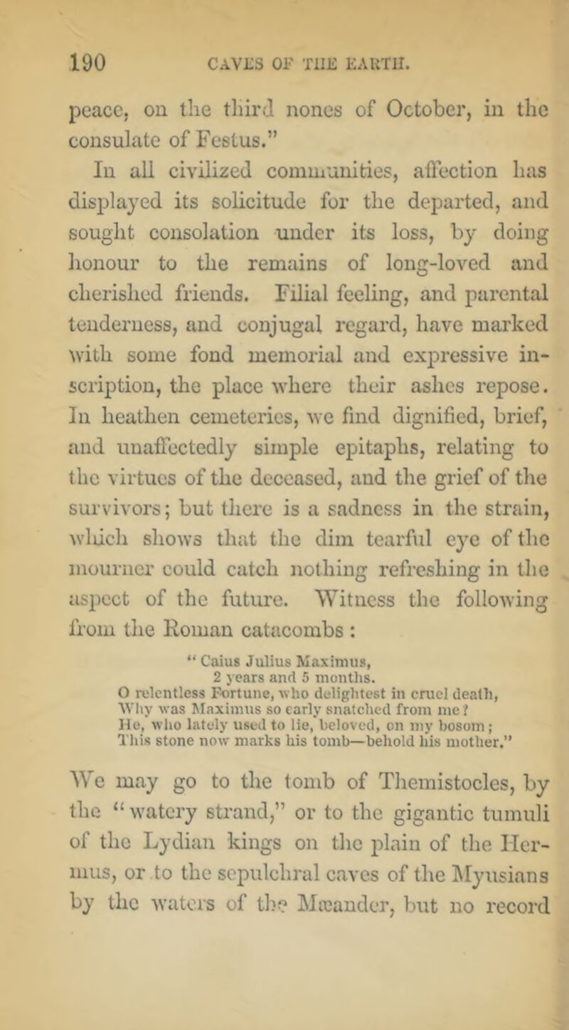 peace, on the third nones of October, in the consulate of Festus.” In all civilized conimunities, aftection has displayed its solicitude for the departed, and sought consolation under its loss, by doing honour to the remains of long-loved and cherished friends. Filial feeling, and parental tenderness, and conjugal regard, have mai'ked ^vith some fond memorial and expressive in- scription, tlie place \vhere their ashes repose. In heathen cemeteries, Ave find dignified, brief, and unaffectedly simple epitaphs, relating to the virtues of the deceased, and the grief of the survivors; but there is a sadness in the strain, Avluch shows that the dim teai’ful eye of the }nourner could catch nothing refreshing in the aspect of the future. Witness the following from the Roman catacombs : “ Caius Julius IVIaxinius, 2 j ears and 5 montlis. O relentless Fortune, who dclightcst in cruel death, Why was Maximus so early snatched from me ? He, who lately used to lie, beloved, on my bosom; This stone now marks his tomb—behold his mother.” We may go to the tomb of Themistocles, by the “ watery strand,” or to the gigantic tumuli of the Lydian kings on the plain of the Iler- mus, or to the sepulchral caves of the IMyusians by the waters of the Mteander, but no record