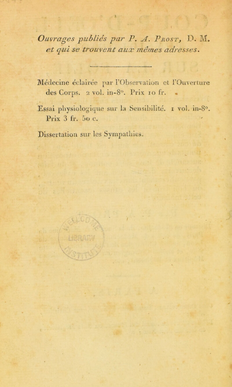 Ouvrages publiés par P. A. Pjiost, D. M. et qui se trouvent aux mêmes adresses. Médecine éclairée par l’Observation et l’Ouverture des Corps, i vol. in-8°. Prix 10 fr. • Essai physiologique sur la Sensibilité, i vol. in-8°. Prix 3 fr. 5o e. Dissertation sur les Sympathies.