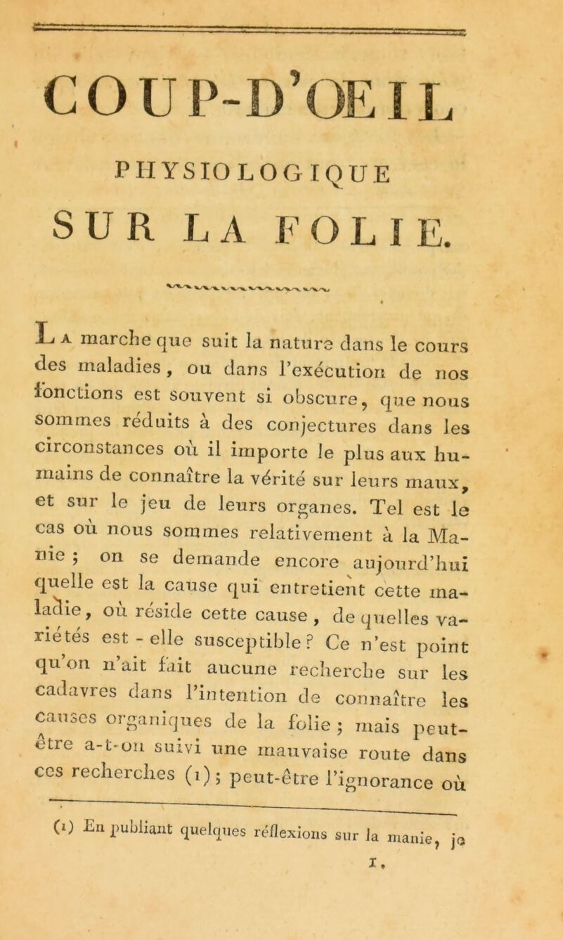 I COUP-D’OEIL PHYSIOLOGIQUE SUR LA F O L ! E. L A marche que suit la nature dans le cours des maladies , ou dans 1 execution de nos ion étions est souvent si obscure, que nous sommes réduits a des conjectures dans les circonstances ou il importe le plus aux hu- mains de connaître la vérité sur leurs maux, et sur le jeu de leurs organes. Tel est le cas où nous sommes relativement à la Ma- nie ; on se demande encore aujourd’hui quelle est la cause qui entretient cette ma- ladie, ou résidé cette cause, de quelles va- riétés est-elle susceptible? Ce n’est point qu on n’ait fait aucune recherche sur les cadavres dans l’intention de connaître les causes organiques de la folie ; mais peut- etre a-t-un suivi une mauvaise route dans ces recherches (i) ; peut-être l’ignorance où (i) En publiant quelques réflexi ons sur la manie, ja X.