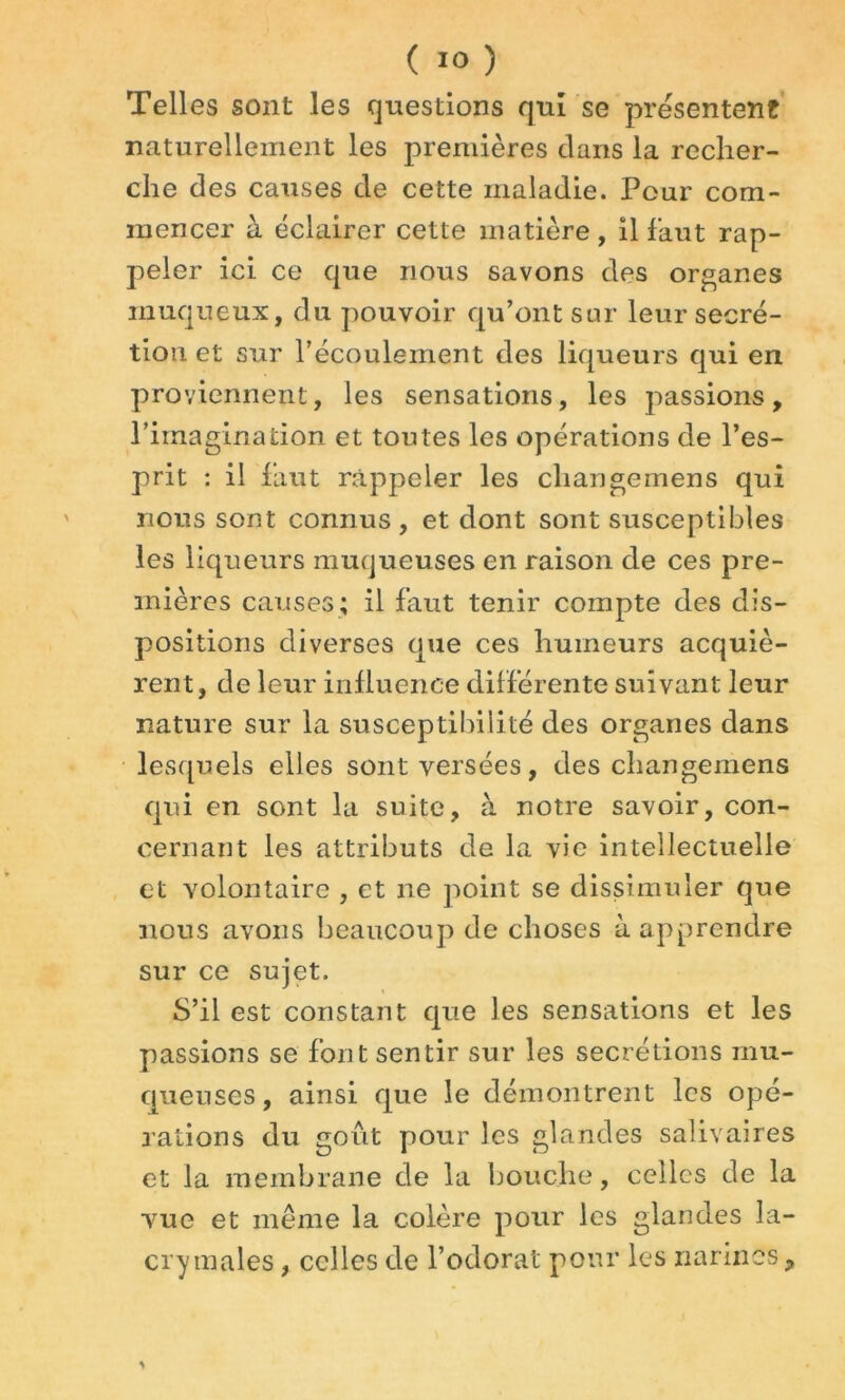 Telles sont les questions qui se présentent naturellement les premières dans la recher- che des causes de cette maladie. Pour com- mencer à éclairer cette matière, il faut rap- peler ici ce que nous savons des organes muqueux, du pouvoir qu’ont sur leur secré- tion et sur l’écoulement des liqueurs qui en proviennent, les sensations, les passions, l’imagination et toutes les opérations de l’es- prit : il faut rappeler les cliangemens qui nous sont connus, et dont sont susceptibles les liqueurs muqueuses en raison de ces pre- mières causes; il faut tenir compte des dis- positions diverses que ces humeurs acquiè- rent, de leur influence différente suivant leur nature sur la susceptibilité des organes dans lesquels elles sont versées, des cliangemens qui en sont la suite, à notre savoir, con- cernant les attributs de la vie intellectuelle et volontaire , et ne point se dissimuler que nous avons beaucoup de choses à apprendre sur ce sujet. S’il est constant que les sensations et les passions se font sentir sur les secrétions mu- queuses, ainsi que le démontrent les opé- rations du goût pour les glandes salivaires et la membrane de la bouche, celles de la vue et même la colère pour les glandes la- crymales , celles de l’odorat pour les narines.