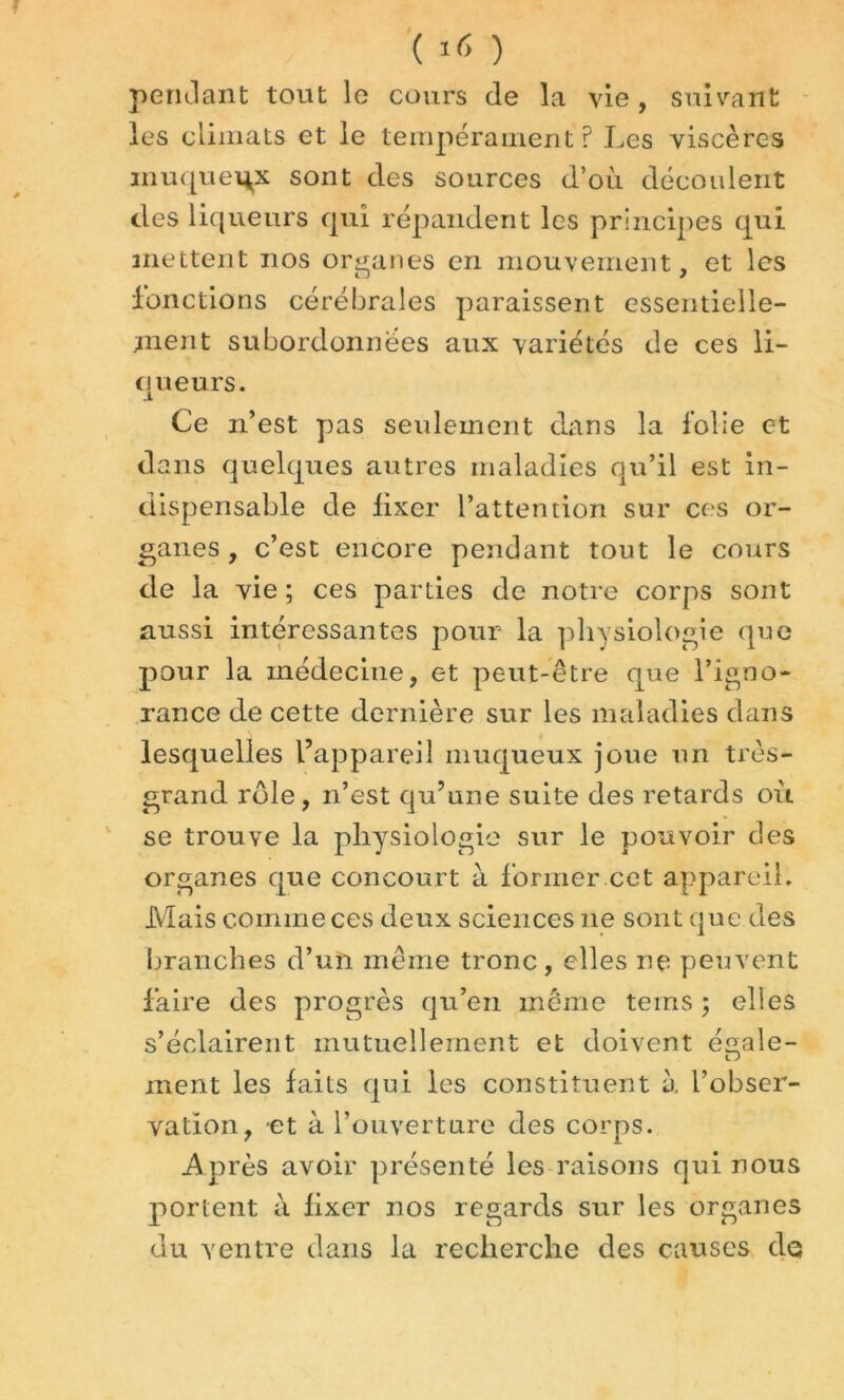 ( ) pendant tout le cours de la vie , suivant les climats et le tempérament? Les viscères muqueux sont des sources d’où découlent des liqueurs qui répandent les principes qui mettent nos organes en mouvement, et les fonctions cérébrales paraissent essentielle- ment subordonnées aux variétés de ces li- queurs. Ce n’est pas seulement dans la folie et dans quelques autres maladies qu’il est in- dispensable de fixer l’attention sur ces or- ganes , c’est encore pendant tout le cours de la vie ; ces parties de notre corps sont aussi intéressantes pour la physiologie que pour la médecine, et peut-être que l’igno- rance de cette dernière sur les maladies dans lesquelles l’appareil muqueux joue un très- grand rôle, n’est qu’une suite des retards où se trouve la physiologie sur le pouvoir des organes que concourt à former cet appareil. Mais comme ces deux sciences ne sont que des branches d’un même tronc, elles ne peuvent faire des progrès qu’en même teins ; elles s’éclairent mutuellement et doivent égale- ment les faits qui les constituent à L’obser- vation, et à l’ouverture des corps. .Après avoir présenté les raisons qui nous portent à fixer nos regards sur les organes du ventre dans la recherche des causes do