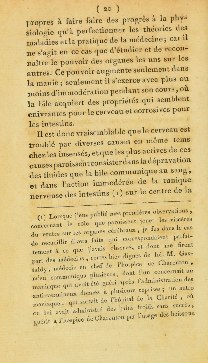 propres à faire faire des progrès à la phy- siologie qu’à perfectionner les théories des maladies et la pratique de la médecine ; car il ne s’agit en ce cas que d’étudier et de recon- naître' le pouvoir des organes les uns sur les autres. Ce pouvoir augmente seulement dans la manie ; seulement il s’exerce avec plus ou moins d’immodération pendant son cours, ou la bile acquiert des propriétés qui semblent enivrantes pour le cerveau et corrosives pour les intestins. Il est donc vraisemblable que le cerveau est troublé par diverses causes en môme tems chez les insensés, et que les plus actives de ces causes paroissentconsisterdans la dépravation des fluides que la bile communique au sang, et dans l’action immodérée de la tunique nerveuse des intestins (0 sur le centre de la Z ventre sur les organes cérébraux , ,e fus dans le cas te ment a ce <ju 1 „ . «j -aTt des médecins , certes bien dignes de fin. M. Ga r ,, ■ chef de l’hospice de Charenton , taldy . TOeJeci:' en , * dm t i’un concernait un conrurunirpta P ’ p^mnion des maniaque qui -- rep,.ises ; un autre anti-vermineux onnes ^ ^ charité f oi maniaque, qui sor.a l (.nids sans succès, ou lui avait administré des barns - s guérit à l’hospice de Charenton par 1 usage