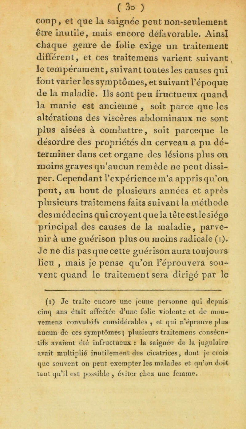 coup, et que la saignée peut non-seulement être inutile, mais encore défavorable. Ainsi chaque genre de folie exige un traitement différent, et ces traitemens varient suivant le tempérament, suivant toutes les causes qui font varier les symptômes, et suivant l’époque de la maladie. Ils sont peu fructueux quand la manie est ancienne , soit parce que les altérations des viscères abdominaux ne sont plus aisées à combattre, soit parceque le désordre des propriétés du cerveau a pu dé- terminer dans cet organe des lésions plus ou moins graves qu’aucun remède ne peut dissi- per. Cependant l’expérience m’a appris qu’on peut, au bout de plusieurs années et après plusieurs traitemens faits suivant la méthode desmédecins quicroyentquela têteestlesiége principal des causes de la maladie, parve- nir à une guérison plus ou moins radicale (i). Je ne dis pas que cette guérison aura toujours lieu , mais je pense qu’on l’éprouvera sou- vent quand le traitement sera dirigé par le (i) Je traite encore une jeune personne qui depuis cinq ans était affectée d’une folie violente et de mou- vemens convulsifs considérables , et qui n’éprouve plus aucun de ces symptômes ; plusieurs traitemens consécu- tifs avaient été infructueux : la saignée de la jugulaire avait multiplié inutilement des cicatrices, dont je crois que souvent on peut exempter les malades et qu’on doit tant qu’il est possible , éviter chez une femme.