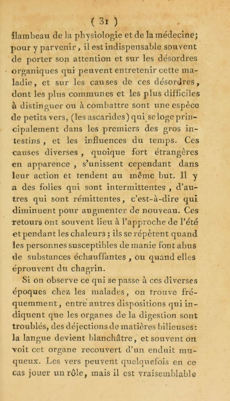 flambeau de la physiologie et de la médecine; pour y parvenir, il est indispensable souvent de porter son attention et sur les désordres • organiques qui peuvent entretenir cette ma- ladie, et sur les causes de ces désordres, dont les plus communes et les plus difficiles à distinguer ou à combattre sont une espèce de petits vers, (les ascarides) qui se loge prin- cipalement dans les premiers des gros in- testins , et les influences du temps. Ces causes diverses , quoique fort étrangères en apparence , s’unissent cependant dans leur action et tendent au même but. Il y a des folies qui sont intermittentes , d’au- tres qui sont rémittentes, c’est-à-dire qui diminuent pour augmenter de nouveau. Ces retours ont souvent lieu à l’approche de l’été et pendant les chaleurs; ils se répètent quand les personnes susceptibles de manie font abus de substances échauffantes , ou quand elles éprouvent du chagrin. Si on observe ce qui se passe à ces diverses époques chez les malades, on trouve fré- quemment , entré autres dispositions qui in- diquent que les organes de la digestion sont troublés, des déjections de matières bilieuses: la langue devient blanchâtre, et souvent on voit cet organe recouvert d’un enduit mu- queux. Les vers peuvent quelquefois en ce cas jouer un rôle, mais il est vraisemblable