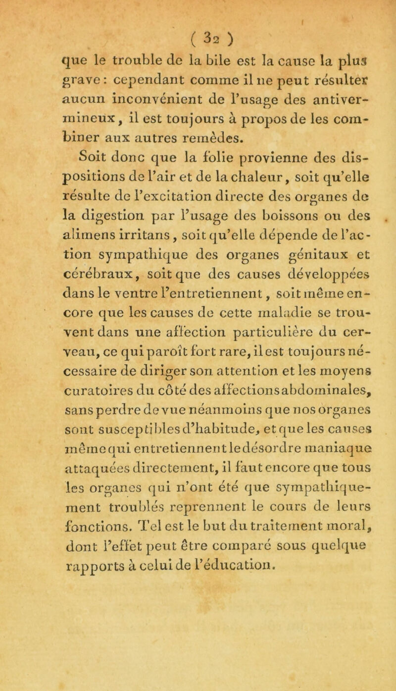 f ( 32 ) que le trouble de la bile est la cause la plus grave : cependant comme il ne peut résulter aucun inconvénient de l’usage des antiver- mineux, il est toujours à propos de les com- biner aux autres remèdes. Soit donc que la folie provienne des dis- positions de l’air et de la chaleur, soit qu’elle résulte de l’excitation directe des organes de la digestion par l’usage des boissons ou des alimens irritans, soit qu’elle dépende de l’ac- tion sympathique des organes génitaux et cérébraux, soit que des causes développées dans le ventre l’entretiennent, soit même en- core que les causes de cette maladie se trou- vent dans une affection particulière du cer- veau, ce quiparoît fort rare, il est toujours né- cessaire de diriger son attention et les moyens curatoires du côté des affections abdominales, sans perdre de vue néanmoins que nos organes sont susceptibles d’habitude* et que les causes même qui entretiennent ledésordre maniaque attaquées directement, il faut encore que tous les organes qui n’ont été que sympathique- ment troublés reprennent le cours de leurs fonctions. Tel est le but du traitement moral, dont l’effet peut être comparé sous quelque rapports à celui de l’éducation.