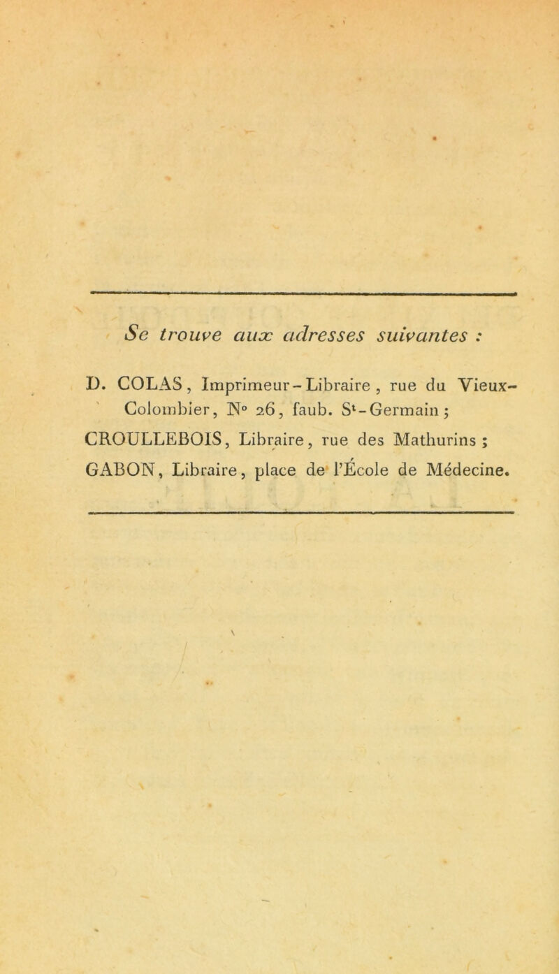 Se trouve ciuæ adresses suivantes : D. COLAS, Imprimeur-Libraire , rue du Vieux- Colombier, N° 26, faub. S‘-Germain; CROULLEBOIS, Libraire, rue des Mathurins ; GABON, Libraire, place de l’Ecole de Médecine.