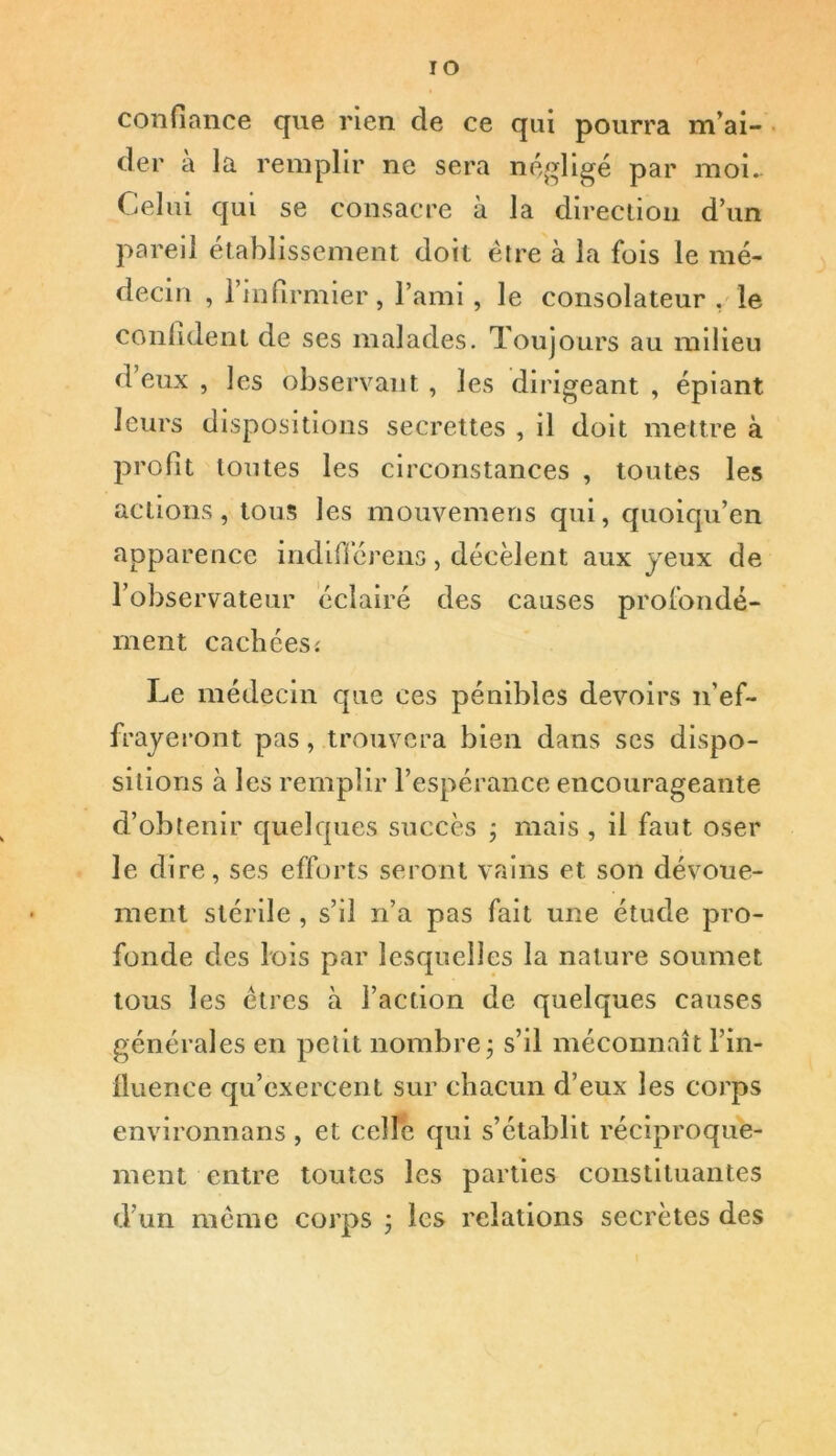 IO confiance que rien de ce qui pourra m’ai- der à la remplir ne sera négligé par moi. Celui qui se consacre à la direction d’un pareil etablissement doit être à la fois le mé- decin , l’infirmier, l’ami, le consolateur , le confident de ses malades. Toujours au milieu deux, les observant, les dirigeant, épiant leurs dispositions secrettes , il doit mettre à profit toutes les circonstances , toutes les actions, tous les mouvemens qui, quoiqu’en apparence indiflcrens, décèlent aux jeux de l’observateur éclairé des causes profondé- ment cachées* Le médecin que ces pénibles devoirs n’ef- frayeront pas, trouvera bien dans ses dispo- sitions à les remplir l’espérance encourageante d’obtenir quelques succès ; mais , il faut oser le dire, ses efforts seront vains et son dévoue- ment stérile , s’il n’a pas fait une étude pro- fonde des lois par lesquelles la nature soumet tous les êtres à l’action de quelques causes générales en petit nombre ; s’il méconnaît l’in- fluence qu’exercent sur chacun d’eux les corps environnans , et celle qui s’établit réciproque- ment entre toutes les parties constituantes d’un même corps ; les relations secrètes des