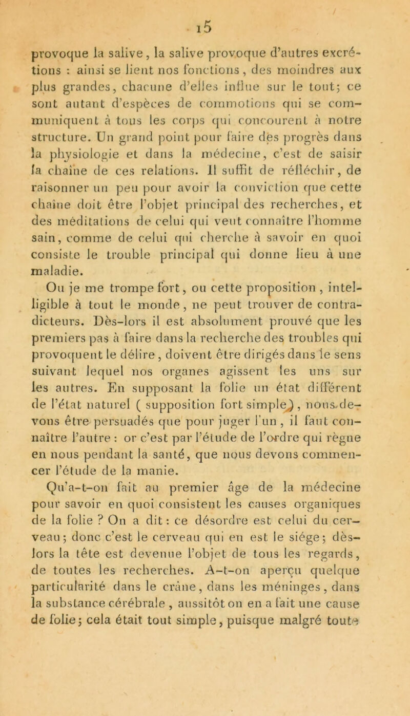 provoque la salive, la salive provoque d’autres excré- tions : ainsi se lient nos fonctions, des moindres aux plus grandes, chacune d’elles influe sur le tout; ce sont autant d’espèces de commotions qui se com- muniquent à tous les corps qui concourent à notre structure. Un grand point pour faire des progrès dans la physiologie et dans la médecine, c’est de saisir la chaîne de ces relations. 11 suffit de réfléchir, de raisonner un peu pour avoir la conviction que cette chaîne doit être l’objet principal des recherches, et des méditations de celui qui veut connaître l’homme sain, comme de celui qui cherche à savoir en quoi consiste le trouble principal qui donne lieu à une maladie. Ou je me trompe fort, ou cette proposition , intel- ligible à tout le monde, ne peut trouver de contra- dicteurs. Dès-lors il est absolument prouvé que les premiers pas à faire dans la recherche des troubles qui provoquent le délire , doivent être dirigés dans le sens suivant lequel nos organes agissent les uns sur les autres. En supposant la folie un état différent de l’état naturel ( supposition fort simple^, nous-de- vons être persuadés que pour juger l’un , il faut con- naître l’autre : or c’est par l’élude de l’ordre qui règne en nous pendant la santé, que nous devons commen- cer l’étude de la manie. Qu’a-t-on fait au premier âge de la médecine pour savoir en quoi consistent les causes organiques de la folie ? On a dit: ce désordre est celui du cer- veau; donc c’est le cerveau qui en est le siège; dès- lors la tête est devenue l’objet de tous les regards, de toutes les recherches. A-t-on aperçu quelque particularité dans le crâne, dans les méninges, dans la substance cérébrale , aussitôt on en a fait une cause de folie; cela était tout simple, puisque malgré toute