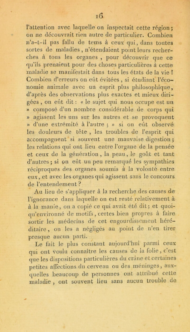 l’attention avec laquelle on inspectait cette région; on ne découvrait rien autre de particulier. Combien n’a-t-il pas fallu de teins à ceux qui, dans toutes sortes de maladies , n’étendaient point leurs recher- ches à tous les organes , pour découvrir que ce qu’ils prenaient pour des choses particulières à cette maladie se manifestait dans tous les états de la vie 1 Combien d’erreurs on eût évitées , si étudiant l’éco- nomie animale avec un esprit plus philosophique, d’après des observations plus exactes et mieux diri- gées , on eût dit : « le sujet qui nous occupe est un » composé d’un nombre considérable de corps qui » agissent les uns sur les autres et se provoquent » d’une extrémité à l’autre ; » si on eût observé les douleurs de tête , les troubles de l’esprit qui accompagnent si souvent une mauvaise digestion ; les relations qui ont lieu entre l’organe de la pensée et ceux de la génération, la peau, le goût et tant d’autres; si on eût un peu remarqué les sympathies réciproques des organes soumis à la volonté entre eux, et avec les organes qui agissent sans le concours de l’entendement ? Au lieu de s’appliquer à la recherche des causes de l’ignorance dans laquelle on est resté relativement à à la manie, on a copié ce qui avait été dit; et quoi- qu’environné de motifs, certes bien propres à faire sortir les médecins de cet engourdissement héré- ditaire , on les a négligés au point de n’en tirer presque aucun parti. Le fait le plus constant aujourd’hui parmi ceux qui ont voulu connaître les causes de la folie, c’est que les dispositions particulières du crâne et certaines petites affections du cerveau ou des méninges, aux- quelles beaucoup de personnes ont attribué cette maladie , ont souvent lieu sans aucun trouble de