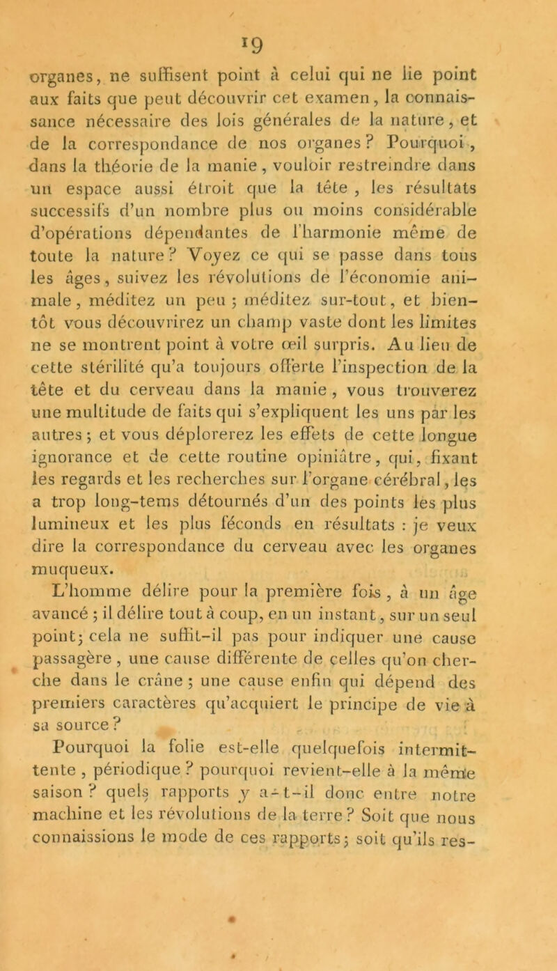 organes, ne suffisent point à celui qui ne lie point aux faits que peut découvrir cet examen, la connais- sance nécessaire des lois générales de la nature, et de la correspondance de nos organes ? Pourquoi , dans la théorie de la manie, vouloir restreindre dans un espace aussi étroit que la tête , les résultats successifs d’un nombre plus on moins considérable d’opérations dépendantes de l’harmonie même de toute la nature? Voyez ce qui se passe dans tous les âges, suivez les révolutions de l’économie ani- male, méditez un peu 5 méditez sur-tout, et bien- tôt vous découvrirez un champ vaste dont les limites ne se montrent point à votre œil surpris. Au lieu de cette stérilité qu’a toujours offerte l’inspection de la tête et du cerveau dans la manie , vous trouverez une multitude de faits qui s’expliquent les uns par les autres ; et vous déplorerez les effets de cette longue ignorance et de cette routine opiniâtre, qui, fixant les regards et les recherches sur l’organe cérébral, les a trop long-tems détournés d’un des points les plus lumineux et les plus féconds en résultats : je veux dire la correspondance du cerveau avec les organes muqueux. L’homme délire pour la première fois , à un âge avancé ; il délire tout à coup, en un instant, sur un seul point3 cela 11e suffit-il pas pour indiquer une cause passagère , une cause différente de celles qu’on cher- che dans le crâne ; une cause enfin qui dépend des premiers caractères qu’acquiert le principe de vie à sa source ? Pourquoi la folie est-elle quelquefois intermit- tente , périodique ? pourquoi revient-elle ci la même saison? quels rapports y a-t-il donc entre notre machine et les révolutions de la terre? Soit que nous connaissions le mode de ces rapports 3 soit qu’ils res-