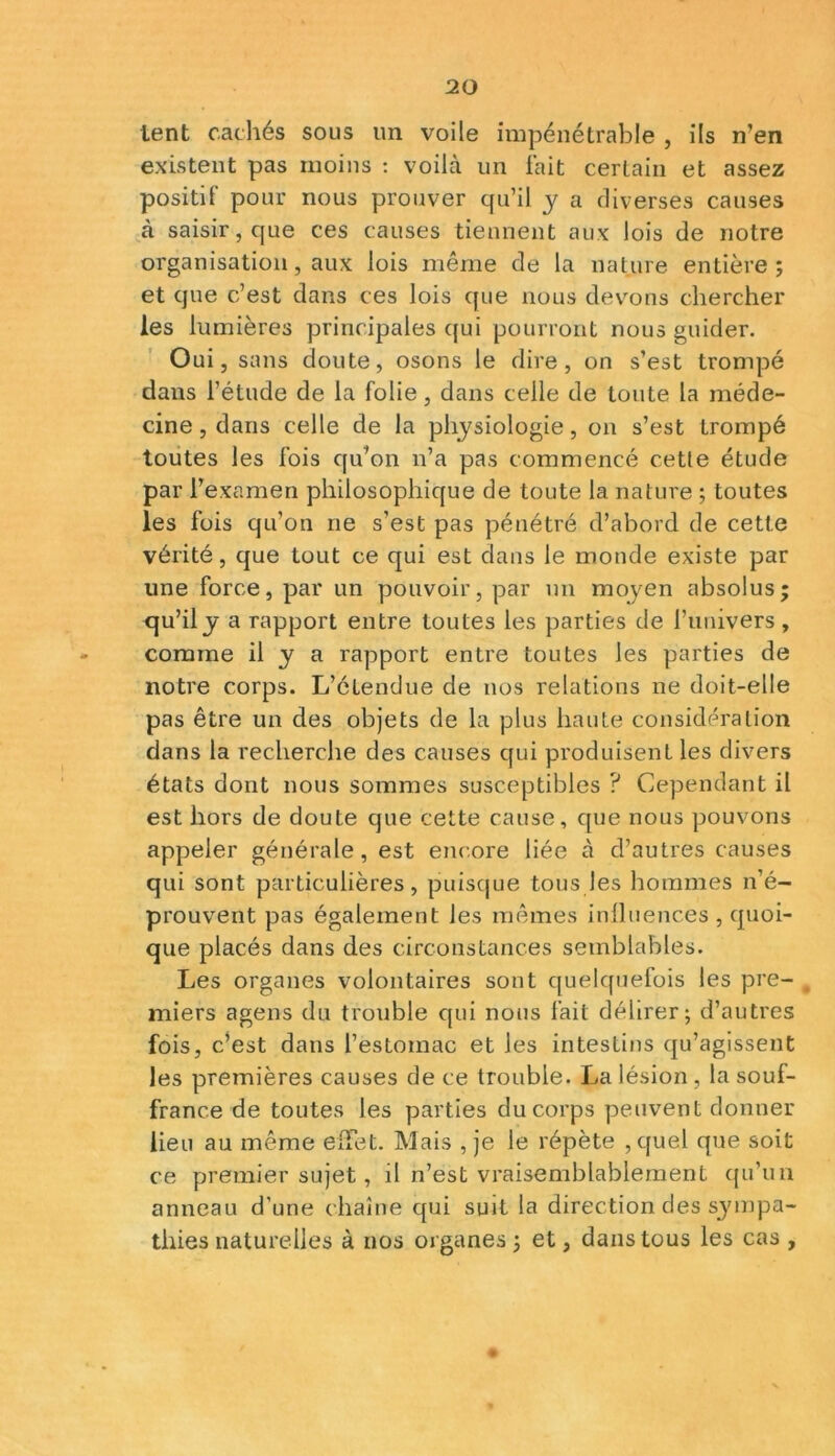 lent cachés sous un voile impénétrable , ils n'en existent pas moins : voilà un fait certain et assez positif pour nous prouver qu’il y a diverses causes à saisir, que ces causes tiennent aux lois de notre organisation, aux lois même de la nature entière; et que c’est dans ces lois que nous devons chercher les lumières principales qui pourront nous guider. Oui, sans doute, osons le dire, on s’est trompé dans l’étude de la folie, dans celle de toute la méde- cine, dans celle de la physiologie, on s’est trompé toutes les fois qu’on n’a pas commencé cette étude par l’examen philosophique de toute la nature ; toutes les fois qu’on ne s’est pas pénétré d’abord de cette vérité, que tout ce qui est dans le monde existe par une force, par un pouvoir, par un moyen absolus; qu’il j a rapport entre toutes les parties de l’univers, comme il y a rapport entre toutes les parties de notre corps. L’étendue de nos relations ne doit-elle pas être un des objets de la plus haute considération dans la recherche des causes qui produisent les divers états dont nous sommes susceptibles ? Cependant il est hors de doute que cette cause, que nous pouvons appeler générale, est encore liée à d’autres causes qui sont particulières, puisque tous les hommes n’é- prouvent pas également les mêmes influences , quoi- que placés dans des circonstances semblables. Les organes volontaires sont quelquefois les pre- miers agens du trouble qui nous fait délirer; d’autres fois, c’est dans l’estomac et les intestins qu’agissent les premières causes de ce trouble. La lésion, la souf- france de toutes les parties du corps peuvent donner lieu au même effet. Mais , je le répète ,quel que soit ce premier sujet, il n’est vraisemblablement qu’un anneau d’une chaîne qui suit la direction des sympa- thies naturelles à nos organes ; et, dans tous les cas ,