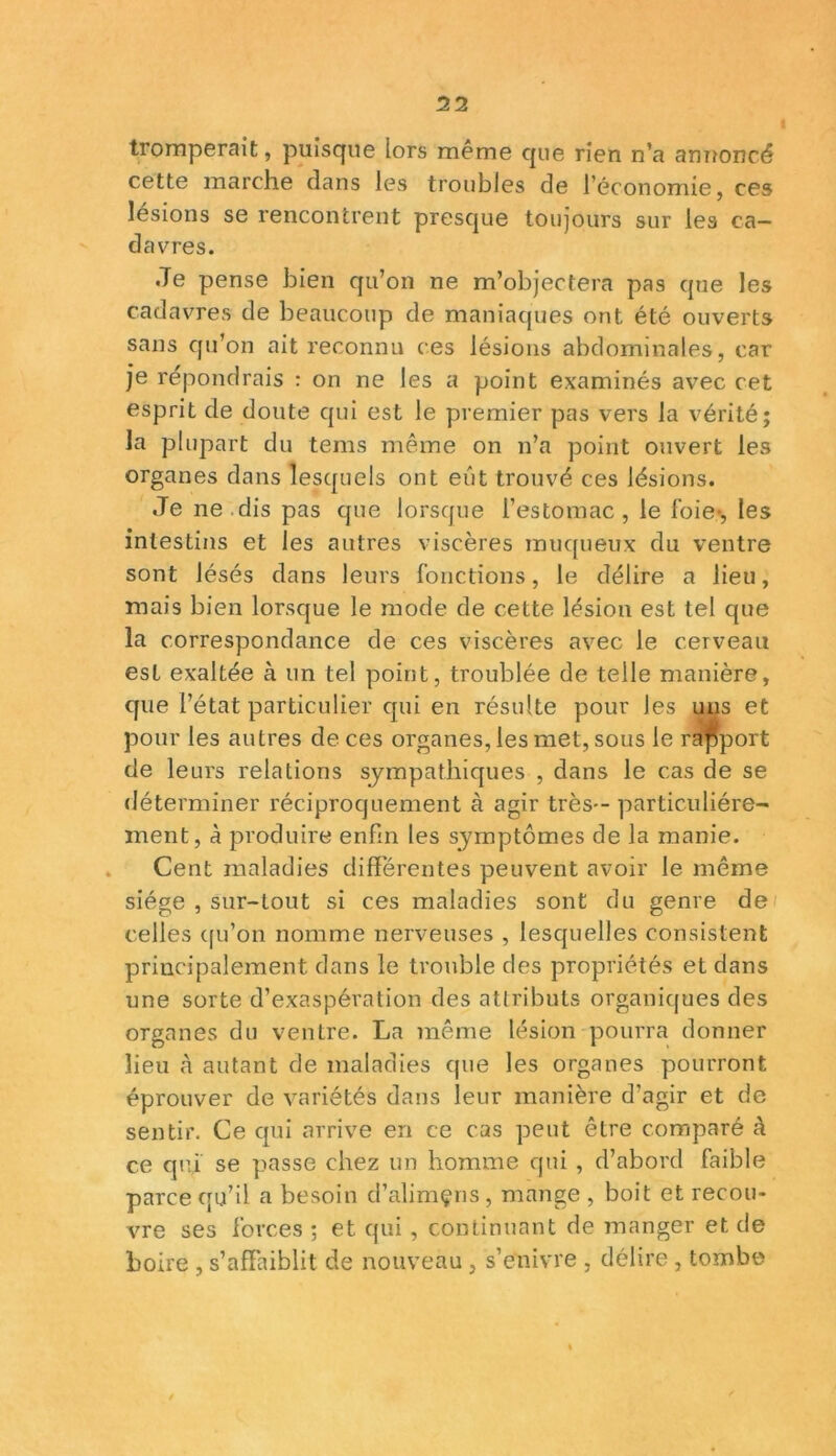 11 tromperait, puisque lors même que rien n’a annoncé cette marche dans les troubles de l’économie, ces lésions se rencontrent presque toujours sur les ca- davres. .Te pense bien qu’on ne m’objectera pas que les cadavres de beaucoup de maniaques ont été ouverts sans qu’on ait reconnu ces lésions abdominales, car je répondrais : on ne les a point examinés avec cet esprit de doute qui est le premier pas vers la vérité; la plupart du teins même on n’a point ouvert les organes dans lesquels ont eût trouvé ces lésions. Je ne dis pas que lorsque l’estomac, le foie-, les intestins et les autres viscères muqueux du ventre sont lésés dans leurs fonctions, le délire a lieu, mais bien lorsque le mode de cette lésion est tel que la correspondance de ces viscères avec le cerveau est exaltée à un tel point, troublée de telle manière, que l’état particulier qui en résulte pour les uns et pour les autres de ces organes, les met, sous le rapport de leurs relations sympathiques , dans le cas de se déterminer réciproquement à agir très— particuliére- ment, à produire enfin les symptômes de la manie. Cent maladies différentes peuvent avoir le même siège , sur-tout si ces maladies sont du genre de celles qu’on nomme nerveuses , lesquelles consistent principalement dans le trouble des propriétés et dans une sorte d’exaspération des attributs organiques des organes du ventre. La même lésion pourra donner lieu à autant de maladies que les organes pourront éprouver de variétés dans leur manière d'agir et de sentir. Ce qui arrive en ce cas peut être comparé à ce qui se passe chez un homme qui , d’abord faible parce qu’il a besoin d’alimçns, mange , boit et recou- vre ses forces ; et qui , continuant de manger et de boire , s’affaiblit de nouveau , s’enivre , délire , tombe