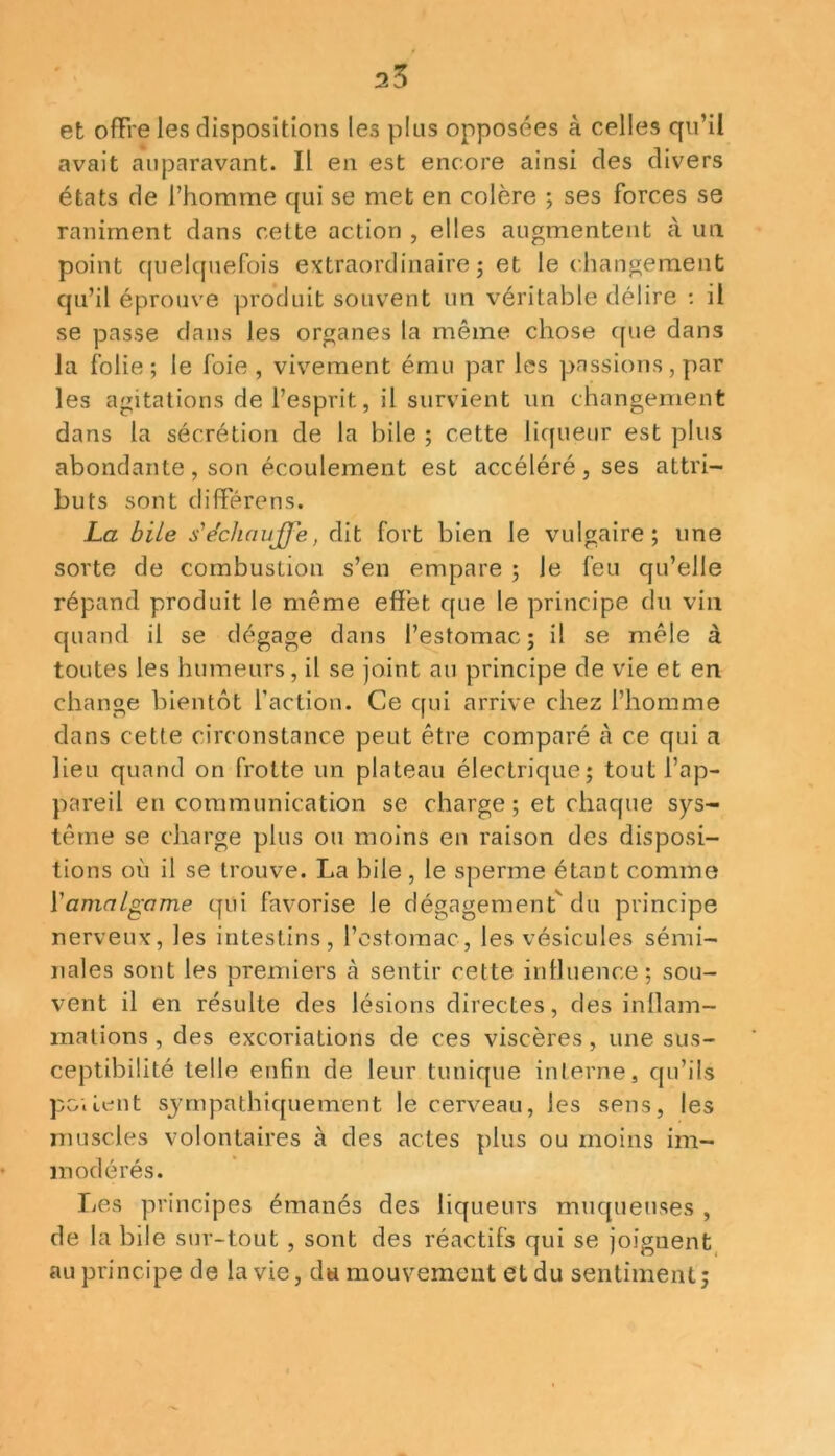 25 et ofFre les dispositions les plus opposées à celles qu’il avait auparavant. Il en est encore ainsi des divers états de l’homme qui se met en colère ; ses forces se raniment dans cette action , elles augmentent à un point quelquefois extraordinaire ; et le changement qu’il éprouve produit souvent un véritable délire : il se passe dans les organes la même chose que dans la folie; le foie, vivement ému par les passions, par les agitations de l’esprit, il survient un changement dans la sécrétion de la hile ; cette liqueur est plus abondante, son écoulement est accéléré, ses attri- buts sont diflférens. La bile s'échauffe, dit fort bien le vulgaire; une sorte de combustion s’en empare ; le feu qu’elle répand produit le même effet que le principe du vin quand il se dégage dans l’estomac; il se mêle à toutes les humeurs, il se joint au principe de vie et en change bientôt faction. Ce qui arrive chez l’homme dans cette circonstance peut être comparé à ce qui a lieu quand on frotte un plateau électrique; tout l’ap- pareil en communication se charge ; et chaque sys- tème se charge plus ou moins en raison des disposi- tions où il se trouve. La bile, le sperme étant comme l’amalgame qui favorise le dégagement'du principe nerveux, les intestins, l’estomac, les vésicules sémi- nales sont les premiers à sentir cette influence; sou- vent il en résulte des lésions directes, des inflam- mations , des excoriations de ces viscères, une sus- ceptibilité telle enfin de leur tunique interne, qu’ils poilent sympathiquement le cerveau, les sens, les muscles volontaires à des actes plus ou moins im- modérés. Les principes émanés des liqueurs muqueuses , de labile sur-tout , sont des réactifs qui se joignent au principe de la vie, da mouvement et du sentiment;