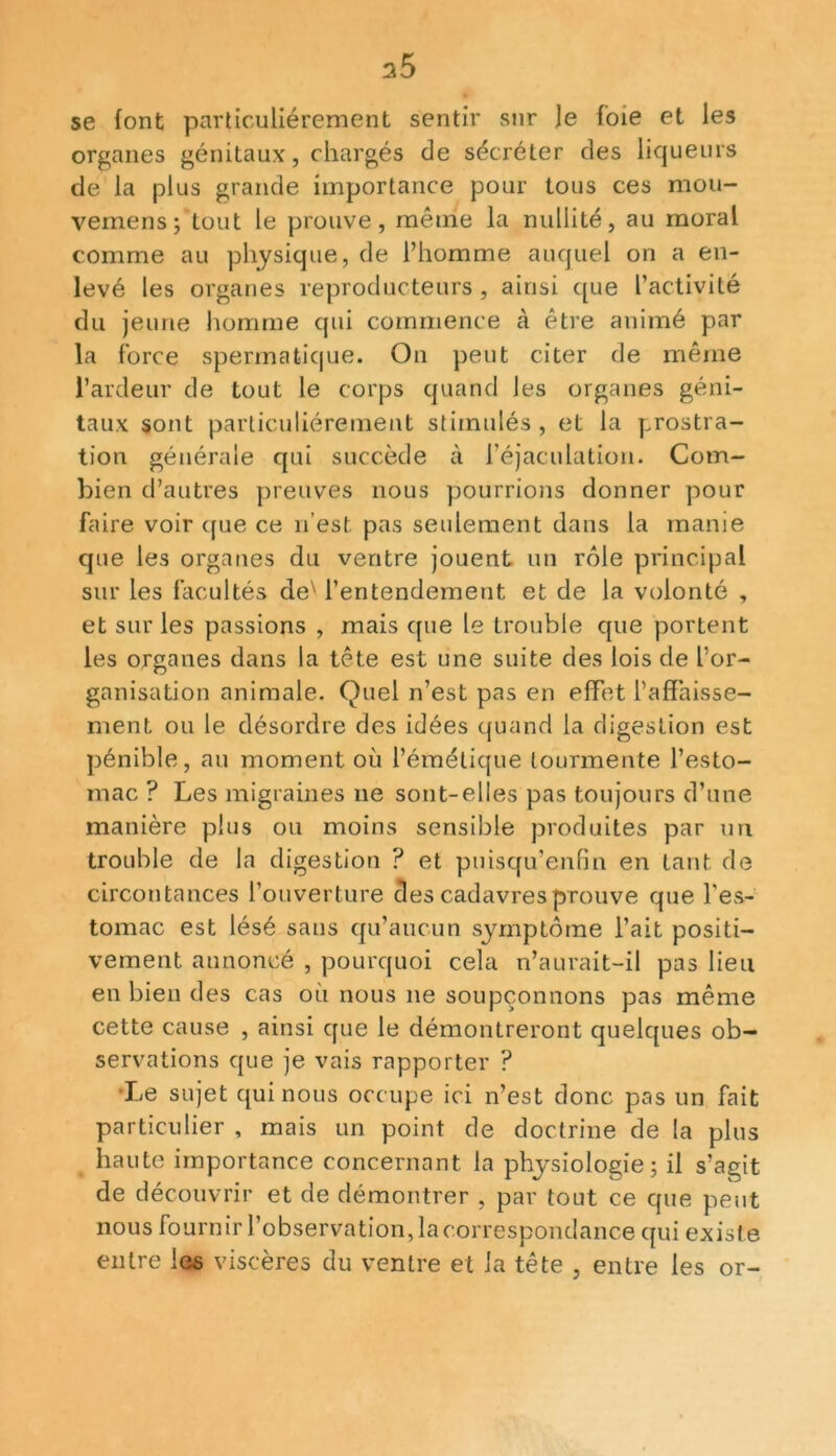 s5 se font particuliérement sentir sur Je foie et les organes génitaux, chargés de sécréter des liqueurs de la plus grande importance pour tous ces mou- vemens; tout le prouve, même la nullité, au moral comme au physique, de l’homme auquel on a en- levé les organes reproducteurs , ainsi que l’activité du jeune homme qui commence à être animé par la force spermatique. On peut citer de même l’ardeur de tout le corps quand les organes géni- taux sont particuliérement stimulés, et la prostra- tion générale qui succède à l’éjaculation. Com- bien d’autres preuves nous pourrions donner pour faire voir que ce 11’est pas seulement dans la manie que les organes du ventre jouent un rôle principal sur les facultés deN l’entendement et de la volonté , et sur les passions , mais que le trouble que portent les organes dans la tête est une suite des lois de l'or- ganisation animale. Quel n’est pas en effet l’affaisse- ment ou le désordre des idées quand la digestion est pénible, au moment où l’émétique tourmente l’esto- mac ? Les migraines 11e sont-elles pas toujours d’une manière plus ou moins sensible produites par un trouble de la digestion ? et puisqu’enfin en tant de circontances l’ouverture des cadavres prouve que l’es- tomac est lésé sans qu’aucun symptôme l’ait positi- vement annoncé , pourquoi cela n’aurait-il pas lieu en bien des cas où nous 11e soupçonnons pas même cette cause , ainsi que le démontreront quelques ob- servations que je vais rapporter ? Le sujet qui nous occupe ici n’est donc pas un fait particulier , mais un point de doctrine de la plus haute importance concernant la physiologie; il s’agit de découvrir et de démontrer , par tout ce que peut nous fournir l’observation, la correspondance qui existe entre les viscères du ventre et la tête , entre les or-