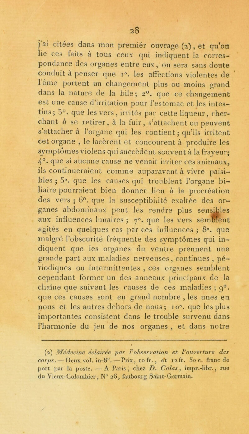 j ai citees dans mon premiér ouvrage (2), et qu’on lie ce s faits à tous ceux qui indiquent la corres- pondance des organes entre eux, on sera sans doute conduit à penser que i°. les affections violentes de lame portent un changement plus ou moins grand dans la nature de la bile; 2,0. que ce changement est une cause d’irritation pour l’estomac et les intes- tins ; que les vers, irrités par cette liqueur, cher- chant à se retirer, à la fuir, s’attachent ou peuvent s’attachera l’organe qui les contient ; qu’ils irritent cet organe , le lacèrent et concourent à produire les symptômes violens qui succèdent souvent à la frayeur; 4°. que si aucune cause ne venait irriter ces animaux, ils continueraient comme auparavant à vivre paisi- bles ; 5°. que les causes qui troublent l’organe bi- liaire pourraient bien donner lieu à la procréation des vers ; 6°. que la susceptibilité exaltée des or- ganes abdominaux peut les rendre plus sensibles aux influences lunaires ; 70. que les vers semolent agités en quelques cas par ces influences ; 8°. que malgré l’obscurité fréquente des symptômes qui in- diquent que les organes du ventre prennent une grande part aux maladies nerveuses, continues , pé- riodiques ou intermittentes , ces organes semblent cependant former un des anneaux principaux de la chaîne que suivent les causes de ces maladies ; q°. que ces causes sont en grand nombre , les unes en nous et les autres dehors de nous; io°. que les plus importantes consistent dans le trouble survenu dans l’harmonie du jeu de nos organes , et dans notre (2) Médecine éclairée par Vobservation et Vouverture des corps.—Deux vol. in-8°. — Prix, 10 fr., c’t 12 fr. 5o c. franc de port par la poste. — A Paris , chez D. Colas, impr.-libr., rue du Vieux-Colombier, N° 26, faubourg Saint-Germain.