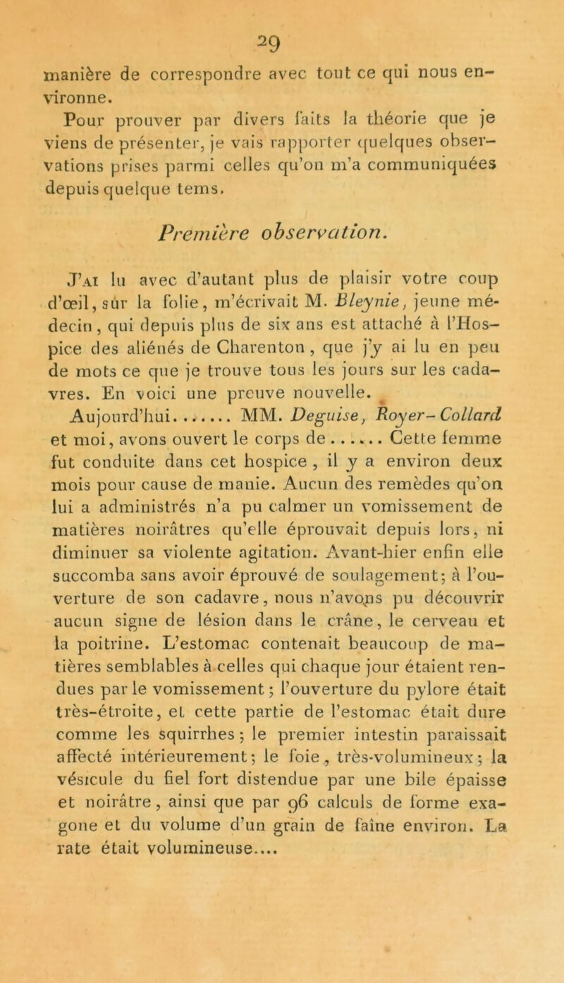 manière de correspondre avec tout ce qui nous en- vironne. Pour prouver par divers faits la théorie que je viens de présenter, je vais rapporter quelques obser- vations prises parmi celles qu’on m’a communiquées depuis quelque teins. Première observation. J’ai lu avec d’autant plus de plaisir votre coup d’œil, sur la folie, m’écrivait M. Bleynie, jeune mé- decin , qui depuis plus de six ans est attaché à l’Hos- pice des aliénés de Charenton , que j’y ai lu en peu de mots ce que je trouve tous les jours sur les cada- vres. En voici une preuve nouvelle. Aujourd’hui MM. Déguisé, Royer- Collard et moi, avons ouvert le corps de ...... Cette femme fut conduite dans cet hospice , il y a environ deux mois pour cause de manie. Aucun des remèdes qu'on lui a administrés n’a pu calmer un vomissement de matières noirâtres qu’elle éprouvait depuis lors, ni diminuer sa violente agitation. Avant-hier enfin elle succomba sans avoir éprouvé de soulagement; à l’ou- verture de son cadavre, nous n’avons pu découvrir aucun signe de lésion dans le crâne, le cerveau et la poitrine. L’estomac contenait beaucoup de ma- tières semblables à celles qui chaque jour étaient ren- dues parle vomissement; l’ouverture du pylore était très-étroite, et cette partie de l’estomac était dure comme les squirrhes ; le premier intestin paraissait affecté intérieurement; le foie, très-volumineux; la vésicule du fiel fort distendue par une bile épaisse et noirâtre , ainsi que par 96 calculs de forme exa- gone et du volume d’un grain de faine environ. La rate était volumineuse-...