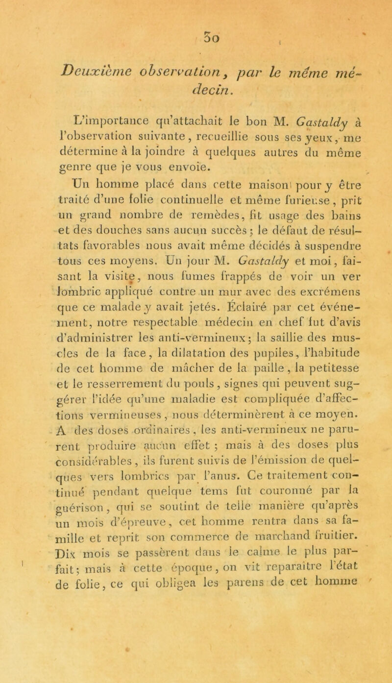 Deuxième observation, par le même mé- decin . L’importance qu’attachait le bon M. Gastaldy à l’observation suivante, recueillie sous ses yeux, me détermine à la joindre à quelques autres du même genre que je vous envoie. Un homme placé dans cette maisont pour y être traité d’une folie continuelle et même furieuse, prit un grand nombre de remèdes, 11L usage des bains et des douches sans aucun succès; le défaut de résul- tats favorables nous avait même décidés à suspendre tous ces moyens. Un jour M. Gastaldy et moi, fai- sant la visite, nous fumes frappés de voir un ver lombric appliqué contre un mur avec des excrémens que ce malade y avait jetés. Eclairé par cet événe- ment, notre respectable médecin en chef lut d’avis d’administrer les anti-vermineux; la saillie des mus- cles de la face, la dilatation des pupiles, l’habitude de cet homme de mâcher de la paille, la petitesse et le resserrement du pouls, signes qui peuvent sug- gérer l’idée qu’une maladie est compliquée d’affec- tions vermineuses, nous déterminèrent à ce moyen. A des doses ordinaires , les anti-vermineux ne paru- rent produire aucun effet ; mais à des doses plus considérables , ils furent suivis de l’émission de quel- ques vers lombrics par l’anus. Ce traitement con- tinué pendant quelque tems fut couronné par la guérison, qui se soutint de telle manière qu’après un mois d’épreuve, cet homme rentra dans sa fa- mille et reprit son commerce de marchand fruitier. Dix mois se passèrent dans le calme le plus par- fait; mais à cette époque, on vit reparaître l’état de folie, ce qui obligea les païens de cet homme