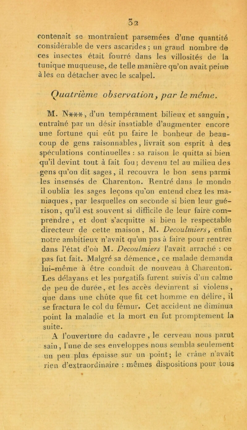 contenait se montraient parsemées d’une quantité considérable de vers ascarides; un grand nombre de ces insectes était fourré dans les villosités de la tunique muqueuse, de telle manière qu’on avait peine aies en détacher avec le scalpel. Quatrième observation 3 par le même. M. N***, d’un tempérament bilieux et sanguin, entraîné par un désir insatiable d’augmenter encore une fortune qui eût pu faire le bonheur de beau- coup de gens raisonnables, livrait son esprit à des spéculations continuelles : sa raison le quitta si bien qu’il devint tout à fait fou; devenu tel au milieu des gens qu’on dit sages, il recouvra le bon sens parmi les insensés de Charenton. Rentré dans le monde il oublia les sages leçons qu’on entend chez les ma- niaques , par lesquelles on seconde si bien leur gué- rison, qu’il est souvent si difficile de leur faire com- prendre , et dont s’acquitte si bien le respectable directeur de cette maison, M. Decoulmiers, enfin notre ambitieux n’avait qu’un pas à faire pour rentrer dans l’état d’où M. Decoulmiers l’avait arraché : ce pas fut fait. Malgré sa démence, ce malade demanda lui-même à être conduit de nouveau à Charenton. Les délayans et les purgatifs furent suivis d’un calme de peu de durée, et les accès devinrent si violens, que dans une chute que fit cet homme en délire, il se fractura le col du fémur. Cet accident ne diminua point la maladie et la mort en fut promptement la suite. A l’ouverture du cadavre , le cerveau nous parut sain, l’une de ses enveloppes nous sembla seulement un peu plus épaisse sur un point; le crâne n’avait rien d’extraordinaire : mêmes dispositions pour tous