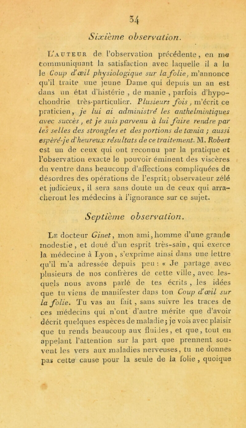 Sixième observation. L'auteur de l’observation précédente, en me communiquant la satisfaction avec laquelle il a lu le Coup d’œiL physiologique sur la folie, m’annonce qu’il traite nue jeune Dame qui depuis un an est dans un état d’histévie , de manie , parfois d’hypo- chondrie très-particulier. Plusieurs fois , m’écrit ce praticien, je lui ai administré les anthe.lmintiqu.es avec succès , et je suis parvenu à lui faire rendre par les selles des s trongle s et des portions de tœnia ; aussi espèré-je d'heureux résultats de ce traitement. M. Robert est un de ceux qui ont reconnu par la pratique et l’observation exacte le pouvoir éminent des viscères du ventre dans beaucoup d’affections compliquées de désordres des opérations de l’esprit; observateur zélé et judicieux, il sera sans doute un de ceux qui arra- cheront les médecins à l’ignorance sur ce sujet. Septième observation. Le docteur Ginet, mon ami,homme d’une grande modestie, et doué d’un esprit très-sain, qui exerce la médecine à Lyon, s’exprime ainsi dans une lettre qu’il m’a adressée depuis peu : « Je partage avec plusieurs de nos confrères de cette ville, avec les- quels nous avons parlé de tes écrits , les idées que tu viens de manifester dans ton Coup d'œil sur la folie. Tu vas au fait, sans suivre les traces de ces médecins qui n’ont d'autre mérite que d’avoir décrit quelques espèces de maladie ; je vois avec plaisir que tu rends beaucoup aux fluides, et que, tout en appelant l’attention sur la part que prennent sou- vent les vers aux maladies nerveuses, tu ne donnes pas cette cause pour la seule de la folie , quoique
