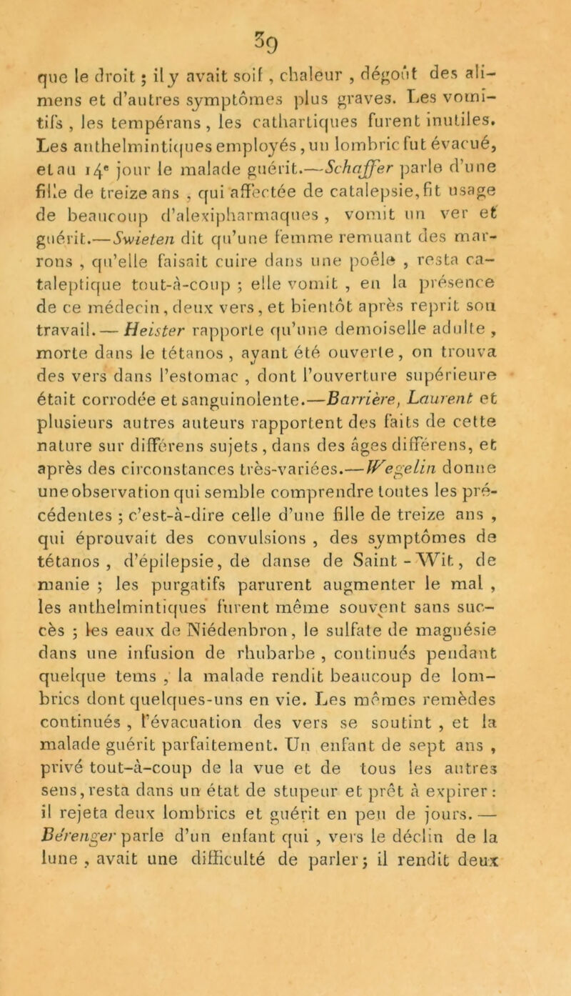 que le droit ; ily avait soif , chaleur , dégoût des ali- mens et d’autres symptômes plus graves. Les vomi- tifs , les tempérons , les cathartiques furent inutiles. Les anthelmintiques employés , un lombric fut évacué, et au 14e jour le malade guérit.—Schajfer parle d’une fille de treize ans , qui affectée de catalepsie,fit usage de beaucoup d’alexipharmaques, vomit un ver et guérit.— Swieten dit qu’une femme remuant des mar- rons , qu’elle faisait cuire dans une poêle , resta ca- taleptique tout-à-coup ; elle vomit , en la présence de ce médecin, deux vers, et bientôt après reprit sou travail. — Heister rapporte qu’une demoiselle adulte , morte dans le tétanos , ayant été ouverte, on trouva des vers dans l’estomac , dont l’ouverture supérieure était corrodée et sanguinolente.—Barrière, Laurent, et plusieurs autres auteurs rapportent des faits de cette nature sur différens sujets , dans des âges différens, et après des circonstances très-variées.— Wegelin donne une observation qui semble comprendre toutes les pré- cédentes ; c’est-à-dire celle d’une fille de treize ans , qui éprouvait des convulsions , des symptômes de tétanos, d’épilepsie, de danse de Saint-Wit, de manie ; les purgatifs parurent augmenter le mal , les anthelmintiques furent même souvent sans suc- cès ; les eaux de Niédenbron, le sulfate de magnésie dans une infusion de rhubarbe , continués pendant quelque tems , la malade rendit beaucoup de lom- brics dont quelques-uns en vie. Les mômes remèdes continués , l’évacuation des vers se soutint , et la malade guérit parfaitement. Un enfant de sept ans , privé tout-à-coup de la vue et de tous les autres sens,resta dans un état de stupeur et prêt à expirer: il rejeta deux lombrics et guérit en peu de jours.— Be'renger parle d’un enfant qui , vers le déclin de la lune , avait une difficulté de parler; il rendit deux