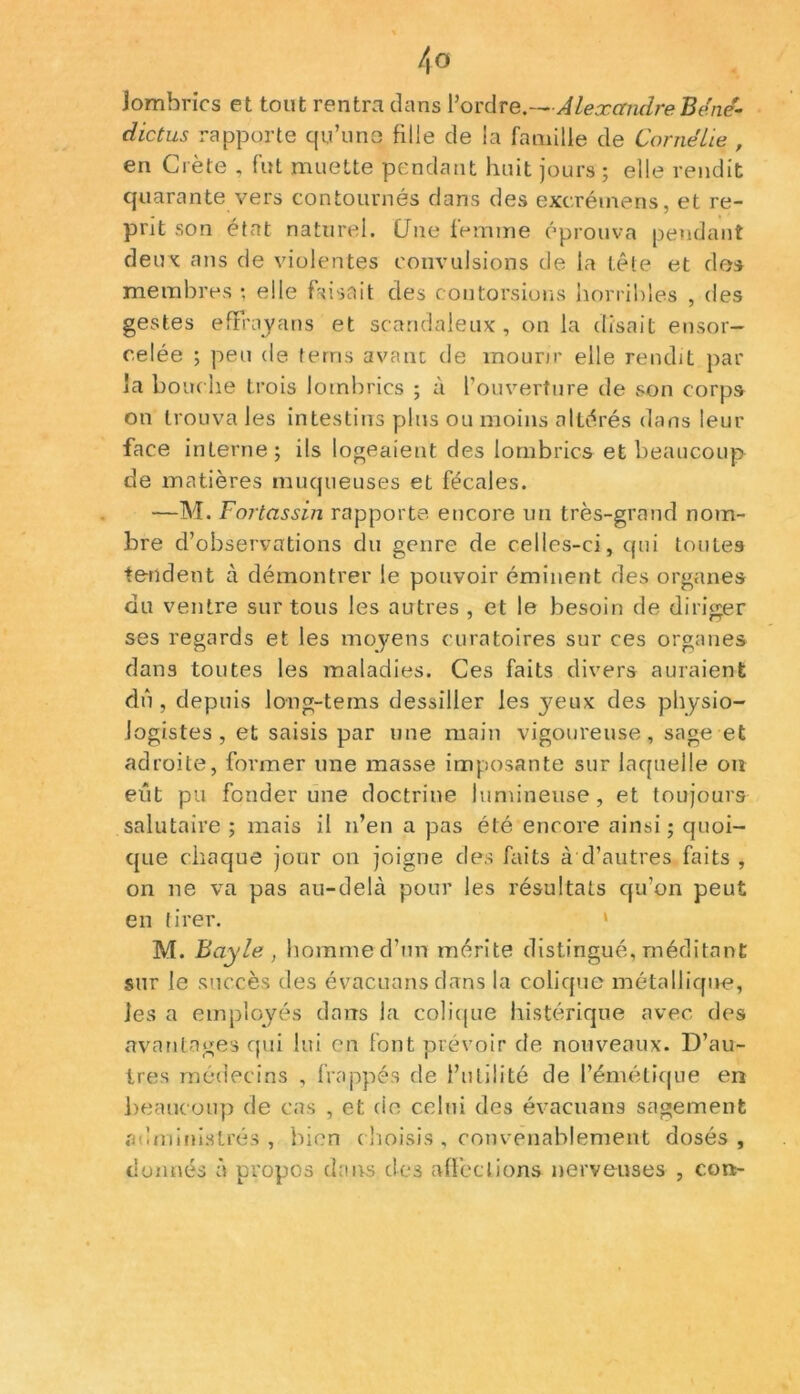 Jombrics et tout rentra dans l’ordre.—Alexandre Béne- dictus rapporte qu’une fille de la famille de Cornélie , en Crète , fut muette pendant huit jours ; elle rendit quarante vers contournés dans des excréinens, et re- prit son état naturel. Une femme éprouva pendant deux ans de violentes convulsions de la tête et des membres ; elle faisait des contorsions horribles , des gestes efFhvyans et scandaleux, on la disait ensor- celée ; peu de terris avant de mourir elle rendit par la bouche trois lombrics ; à l’ouverture de son corps on trouva les intestins plus ou moins altérés dans leur face interne; ils logeaient des lombrics et beaucoup de matières muqueuses et fécales. —M. Fortassin rapporte encore un très-grand nom- bre d’observations du genre de celles-ci, qui toutes tendent à démontrer le pouvoir éminent des organes du ventre sur tous les autres , et le besoin de diriger 7 cT ses regards et les moyens curatoires sur ces organes dans toutes les maladies. Ces faits divers auraient dû , depuis long-tems dessiller les jeux des physio- logistes , et saisis par une main vigoureuse, sage et adroite, former une masse imposante sur laquelle ou eût pu fonder une doctrine lumineuse, et toujours salutaire ; mais il n’en a pas été encore ainsi ; quoi- que chaque jour on joigne des faits à d’autres faits , on ne va pas au-delà pour les résultats qu’on peut en tirer. M. Bayle , homme d’un mérite distingué, méditant sur le succès des évacuansdans la colique métallique, les a employés dans la colique histérique avec des avantages qui lui en font prévoir de nouveaux. D’au- tres médecins , frappés de futilité de l’émétique en beaucoup de cas , et de celui des évacuans sagement administrés, bien choisis , convenablement dosés, donnés à propos dans des affections nerveuses , cort-