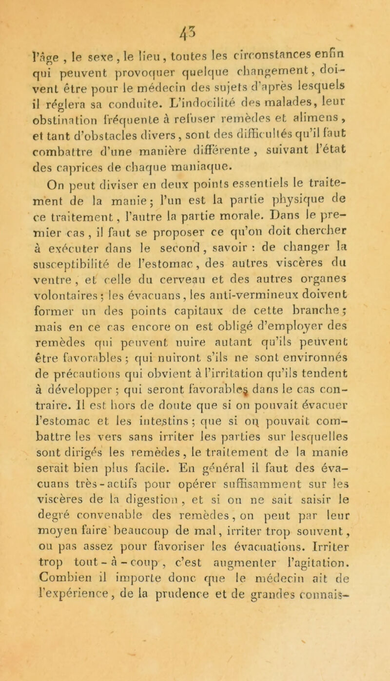43 l’âge , le sexe , le lieu , toutes les circonstances enfin qui peuvent provoquer quelque changement, doi- vent être pour le médecin des sujets d après lesquels il réglera sa conduite. L’indocilité des malades, leur obstination fréquente à refuser remèdes et alimens , et tant d’obstacles divers , sont des difficultés qu’il faut combattre d’une manière différente , suivant l’état des caprices de chaque maniaque. On peut diviser en deux points essentiels le traite- ment de la manie ; l’un est la partie physique de ce traitement, l’autre la partie morale. Dans le pre- mier cas , il faut se proposer ce qu’on doit chercher à exécuter dans le second , savoir : de changer la susceptibilité de l’estomac, des autres viscères du ventre , et celle du cerveau et des autres organes volontaires; les évacuans, les anti-vermineux doivent former un des points capitaux de cette branche; mais en ce cas encore on est obligé d’employer des remèdes qui peuvent nuire autant qu’ils peuvent être favorables; qui nuiront s’ils ne sont environnés de précautions qui obvient à l’irritation qu’ils tendent à développer ; qui seront favorable.^ dans le cas con- traire. 11 est hors de doute que si on pouvait évacuer l’estomac et les intestins; que si oq pouvait com- battre les vers sans irriter les parties sur lesquelles sont dirigés les remèdes, le traitement de la manie serait bien plus facile. En général il faut des éva- cuans très-actifs pour opérer suffisamment sur les viscères de la digestion , et si on ne sait saisir le degré convenable des remèdes, on peut par leur moyen faire beaucoup de mal, irriter trop souvent , ou pas assez pour favoriser les évacuations. Irriter trop tout - à - coup , c’est augmenter l’agitation. Combien il importe donc que le médecin ait de l’expérience, de la prudence et de grandes connais-