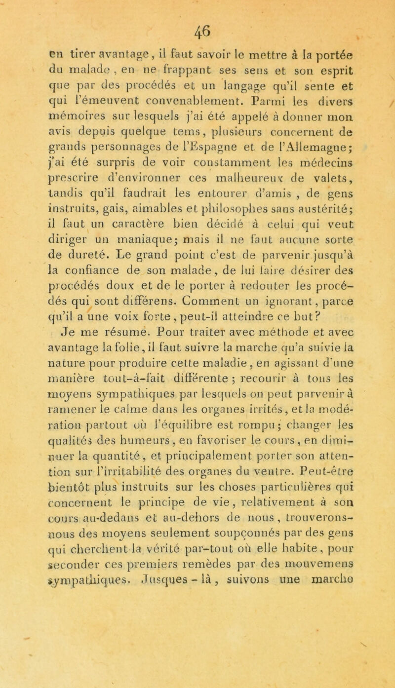 en tirer avantage, il faut savoir le mettre à la portée du malade , en ne frappant ses sens et son esprit que par des procédés et un langage qu’il sente et qui l’émeuvent convenablement. Parmi les divers mémoires sur lesquels j’ai été appelé à donner mon avis depuis quelque tems, plusieurs concernent de grands personnages de l’Espagne et. de l’Allemagne; j’ai été surpris de voir constamment les médecins prescrire d’environner ces malheureux de valets, tandis qu’il faudrait les entourer d’amis , de gens instruits, gais, aimables et philosophes sans austérité; il faut un caractère bien décidé à celui qui veut diriger un maniaque; mais il ne faut aucune sorte de dureté. Le grand point c’est de parvenir jusqu’à la confiance de son malade, de lui faire désirer des procédés doux et de le porter à redouter les procé- dés qui sont dififérens. Comment un ignorant, parce qu’il a une voix forte , peut-il atteindre ce but? Je me résume. Pour traiter avec méthode et avec avantage la folie, il faut suivre la marche qu’a suivie la nature pour produire cette maladie, en agissant d'une manière tout-à-l'ait differente ; recourir à tons les moyens sympathiques par lesquels on peut parvenir à ramener le calme dans les organes irrités, et la modé- ration partout où l’équilibre est rompu; changer les qualités des humeurs, en favoriser le cours, en dimi- nuer la quantité, et principalement porter son atten- tion sur l’irritabilité des organes du ventre. Peut-être bientôt plus instruits sur les choses particulières qui concernent le principe de vie, relativement à son cours au-dedans et au-dehors de nous, trouverons- nous des moyens seulement soupçonnés par des gens qui cherchent la vérité par-tout où elle habite, pour seconder ces premiers remèdes par des mouvemens sympathiques. Jusques - là , suivons une marche