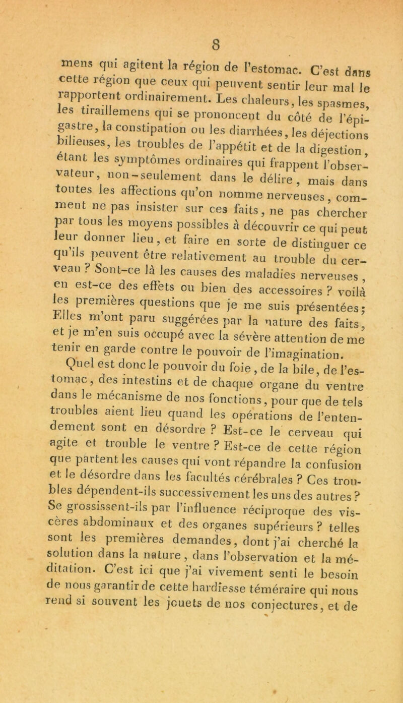 mens qui agitent la région de l’estomac. C’est dans cette région que ceux qui peuvent sentir leur mal le rapportent ordinairement. Les chaleurs, les spasmes, les tiraillemens qui se prononcent du côté de l’épi- gastre, la constipation ou les diarrhées, les déjections bilieuses, les troubles de l’appétit et de la digestion étant les symptômes ordinaires qui frappent l’obser- vateur non-seulement dans le délire, mais dans toutes les affections qu’on nomme nerveuses, com- ment ne pas insister sur ces faits, ne pas chercher par tous les moyens possibles à découvrir ce qui peut Jeur donner lieu , et faire en sorte de distinguer ce qu ils peuvent être relativement au trouble du cer- veau ? Sont-ce Jà les causes des maladies nerveuses en est-ce^ des effets ou bien des accessoires ? voilà les premières questions que je me suis présentées; Liies mont paru suggérées par la nature des faits, et je m en suis occupé avec la sévère attention de me tenir en garde contre le pouvoir de l’imagination. Quel est donc le pouvoir du foie , de la bile, de l’es- tomac, des intestins et de chaque organe du ventre dans le mécanisme de nos fonctions, pour que de tels tioubles aient lieu quand les opérations de l’enten- dement sont en désordre ? Est-ce le cerveau oui agite et trouble le ventre ? Est-ce de cette région que partent les causes qui vont répandre la confusion et le désordre dans les facultés cérébrales ? Ces trou- bles dépendent-ils successivement les uns des autres ? Se grossissent-ils par l’influence réciproque des vis- cères abdominaux et des organes supérieurs? telles sont les premières demandes, dont j’ai cherché la solution dans la nature, dans l’observation et la mé- ditation. C’est ici que j’ai vivement senti le besoin de nous garantir de cette hardiesse téméraire qui nous rend si souvent les jouets de nos conjectures, et de