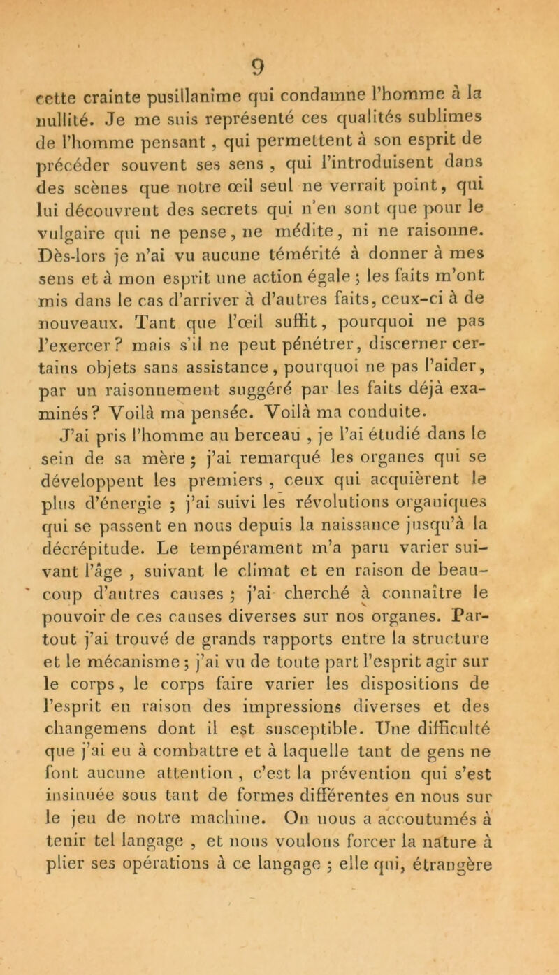 cette crainte pusillanime qui condamne l’homme a la nullité. Je me suis représenté ces qualités sublimes de l’homme pensant , qui permettent à son esprit de précéder souvent ses sens , qui l’introduisent dans des scènes que notre œil seul ne verrait point, qui lui découvrent des secrets qui n’en sont que pour le vulgaire qui ne pense, ne médite, ni ne raisonne. Dès-lors je n’ai vu aucune témérité à donner à mes sens et à mon esprit une action égale; les laits m’ont mis dans le cas d’arriver à d’autres faits, ceux-ci à de nouveaux. Tant que l’œil suffit, pourquoi ne pas l’exercer? mais s’d ne peut pénétrer, discerner cer- tains objets sans assistance, pourquoi ne pas l’aider, par un raisonnement suggéré par les faits déjà exa- minés? Voilà ma pensée. Voilà ma conduite. J’ai pris l’homme au berceau , je l’ai étudié dans le sein de sa mère ; j’ai remarqué les organes qui se développent les premiers , ceux qui acquièrent le plus d’énergie ; j’ai suivi les révolutions organiques qui se passent en nous depuis la naissance jusqu’à la décrépitude. Le tempérament m’a paru varier sui- vant l’âge , suivant le climat et en raison de beau- coup d’autres causes ; j’ai cherché à connaître le pouvoir de ces causes diverses sur nos organes. Par- tout j’ai trouvé de grands rapports entre la structure et le mécanisme ; j’ai vu de toute part l’esprit agir sur le corps, le corps faire varier les dispositions de l’esprit en raison des impressions diverses et des changemens dont il est susceptible. Une difficulté que j’ai eu à combattre et à laquelle tant de gens ne font aucune attention , c’est la prévention qui s’est insinuée sous tant de formes différentes en nous sur le jeu de notre machine. On uous a accoutumés à tenir tel langage , et nous voulons forcer la nature à plier ses opérations à ce langage ; elle qui, étrangère