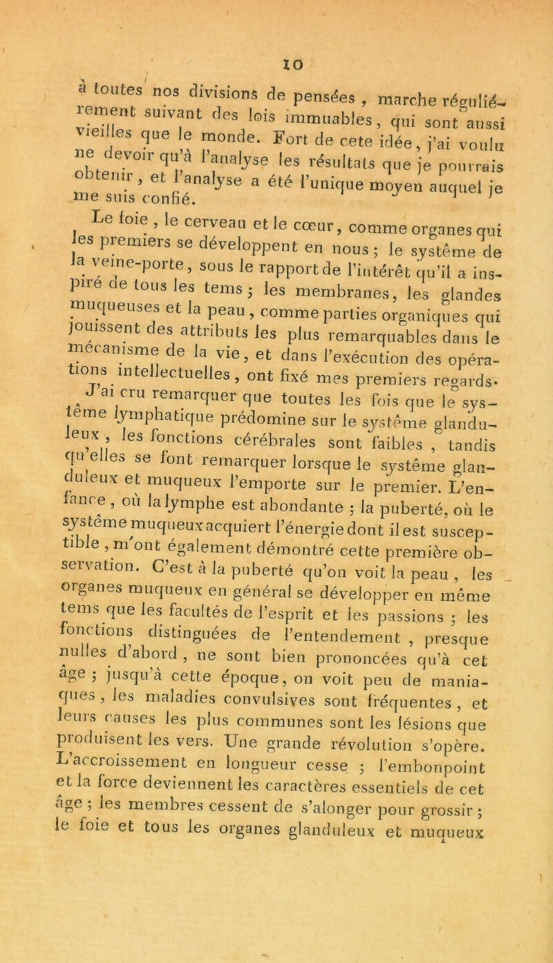 IO  toutes nos divisions de pensées , marche résilié- r ment su.vant des lois ,mmuab.es, qui s„nt”a„ssi vieilles que le monde. Fort de cete idée, j'ai voulu ne devon-qu a l'analyse les résultats que je pourrais obtenir, et 1 analyse a été l'unique moyen auquel je me suis confié. J 1 Le l oie , le cerveau et le cœur, comme organes qui es premiers se développent en nous; le système de a veine-porte, sous le rapport de l’intérêt qu’il a ins- pne c e tous les tems ; les membranes, les glandes muqueuses et la peau , comme parties organiques qui jouissent des attributs les plus remarquables dans le mécanisme de la vie, et dans l’exécution des opéra- 10ns. mte ectuelles, ont fixé mes premiers reaards* J ai cru remarquer que toutes les fois que le°sys- tème lymphatique prédomine sur le système glandu- leux les fonctions cérébrales sont faibles , tandis c[ü elles se font remarquer lorsque le système nlan- c uieux et muqueux l’emporte sur le premier. L’en- Innce , ou la lymphe est abondante ; la puberté, où le système muqueux acquiert l’énergiedont il est suscep- tible , m ont également démontré cette première ob- servation. C’est à la puberté qu’on voit la peau , les organes muqueux en général se développer en même tems que les facultés de l’esprit et les passions ; les fonctions distinguées de l’entendement , presque milles d abord , ne sont bien prononcées qu’à cet âge; jusqu’à cette époque, on voit peu de mania- ques , les maladies convulsives sont fréquentes , et leurs causes les plus communes sont les lésions que produisent les vers. Une grande révolution s’opère. L’accroissement en longueur cesse ; l’embonpoint et la force deviennent les caractères essentiels de cet âge ; les membres cessent de s’alonger pour grossir; le foie et tous les organes glanduleux et muqueux