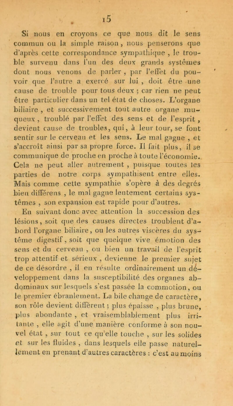 Si nous en croyons ce que nous dit le sens commun ou la simple raison , nous penserons que d'après celte correspondance sympathique, le trou- ble survenu dans l’un des deux grands systèmes dont nous venons de parler , par l’effet du pou- voir que l’autre a exercé sur lui , doit être une cause de trouble pour tous deux ; car rien ne peut être particulier dans un tel état de choses. L’organe biliaire , et successivement tout autre organe mu- queux , troublé par l’effet des sens et de l’esprit , devient cause de troubles, qui, à leur tour, se font sentir sur le cerveau et les sens. Le mal gagne , et s’accroît ainsi par sa propre force. Il fait plus, il se communique de proche en proche à toute l’économie. Cela ne peut aller autrement , puisque toutes les parties de notre corps sympathisent entre elles. Mais comme cette sympathie s’opère à des degrés bien différens , le mal gagne lentement certains sys- tèmes , son expansion est rapide pour d’autres. En suivant donc avec attention la succession des lésions, soit que des causes directes troublent d’a- bord l’organe biliaire, ou les autres viscères du sys- tème digestif, soit que quelque vive émotion des sens et du cerveau , ou bien un travail de l’esprit trop attentif et sérieux , devienne le premier sujet de ce désordre , il en résulte ordinairement un dé- veloppement dans la susceptibilité des organes ab- dominaux sur lesquels s'est passée la commotion, ou le premier ébranlement. La bile change de caractère, son rôle devient différent; plus épaisse , plus brune, plus abondante , et vraisemblablement plus irri- tante , elle agit d’une manière conforme à son nou- vel état , sur tout ce qu’elle touche , sur les solides et sur les fluides , dans lesquels elle passe naturel- lement en prenant d'autres caractères : c’est au moins