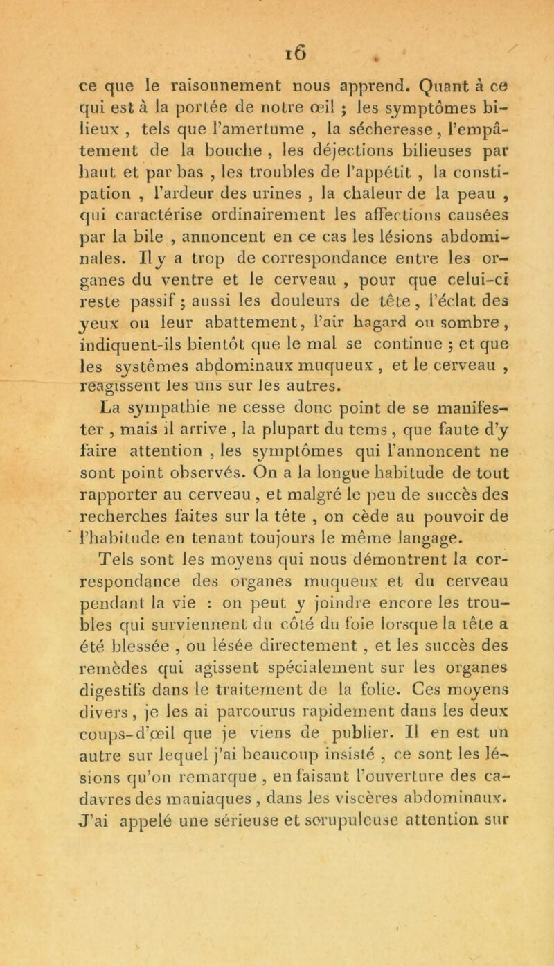 ce que le raisonnement nous apprend. Quant à ce qui est à la portée de notre œil ; les symptômes bi- lieux , tels que l’amertume , la sécheresse, l’empâ- tement de la bouche , les déjections bilieuses par haut et par bas , les troubles de l’appétit , la consti- pation , l’ardeur des urines , la chaleur de la peau , qui caractérise ordinairement les affections causées par la bile , annoncent en ce cas les lésions abdomi- nales. Il j a trop de correspondance entre les or- ganes du ventre et le cerveau , pour que celui-ci reste passif ; aussi les douleurs de tête, l’éclat des jeux ou leur abattement, l’air hagard ou sombre , indiquent-ils bientôt que le mal se continue 5 et que les systèmes abdominaux muqueux , et le cerveau , reagissent les uns sur les autres. La sympathie ne cesse donc point de se manifes- ter , mais il arrive , la plupart du tems , que faute d’y faire attention , les symptômes qui l’annoncent ne sont point observés. On a la longue habitude de tout rapporter au cerveau , et malgré le peu de succès des recherches faites sur la tête , on cède au pouvoir de l’habitude en tenant toujours le même langage. Tels sont les moyens qui nous démontrent la cor- respondance des organes muqueux et du cerveau pendant la vie : on peut y joindre encore les trou- bles qui surviennent du côté du foie lorsque la tête a été blessée , ou lésée directement , et les succès des remèdes qui agissent spécialement sur les organes digestifs dans le traitement de la folie. Ces moyens divers, je les ai parcourus rapidement dans les deux coups-d’œil que je viens de publier. Il en est un autre sur lequel j’ai beaucoup insisté , ce sont les lé- sions qu’on remarque , en faisant l’ouverture des ca- davres des maniaques , dans les viscères abdominaux. J’ai appelé une sérieuse et scrupuleuse attention sur