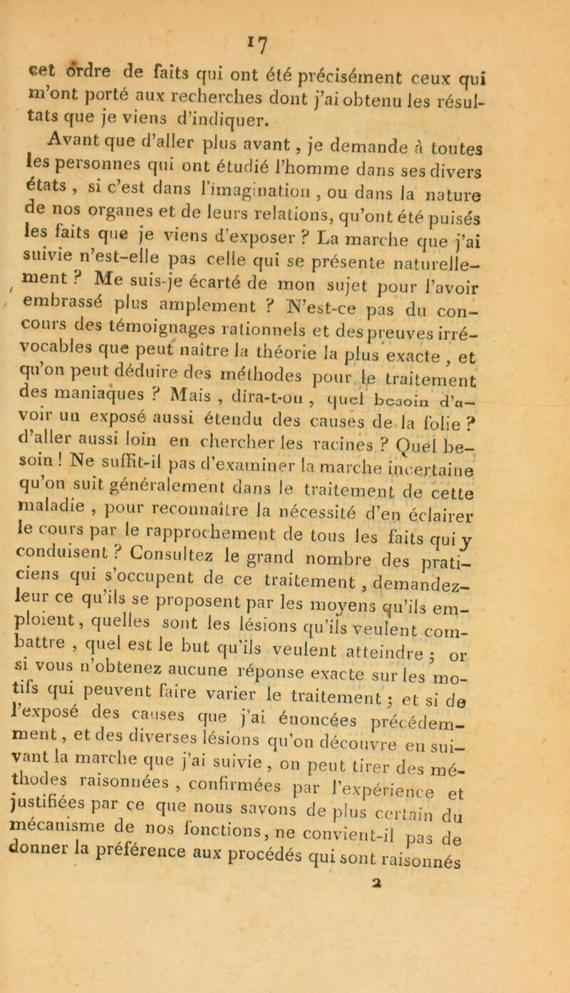 cet ordre de faits qui ont été précisément ceux qui m’ont porté aux recherches dont j’ai obtenu les résul- tats que je viens d’indiquer. Avant que d’aller plus avant, je demande à toutes les personnes qui ont étudié l’homme dans ses divers états , si c’est dans l’imagination , ou dans la nature de nos organes et de leurs relations, qu’ont été puisés les faits que je viens d’exposer ? La marche que j’ai suivie n est-elle pas celle qui se présente naturelle- , ment ? Me suis-je écarté de mon sujet pour l’avoir embrassé plus amplement ? N’est-ce pas du con- cours des témoignages rationnels et des preuves irré- vocables que peut naître la théorie la plus exacte , et qu’on peut déduire des méthodes pour le traitement des maniaques ? Mais , dira-t-ou , quel bcooin d’a- voir un exposé aussi étendu des causes de la folie ? d’aller aussi loin en chercher les racines ? Quel be- soin ! Ne suffit-il pas d’examiner la marche incertaine qu’on suit généralement dans le traitement de cette maladie , pour reconnaître la nécessité d’en éclairer le cours par le rapprochement de tous les faits qui y conduisent ? Consultez le grand nombre des prati- ciens qui s’occupent de ce traitement , demandez- leur ce qu’ils se proposent par les moyens qu’ils em- ploient, quelles sont les lésions qu’ils veulent com- battre , quel est le but qu’ils veulent atteindre : or si vous n’obtenez aucune réponse exacte sur les mo- tifs qui peuvent faire varier le traitement ; et si de lexposé des causes que j’ai énoncées précédem- ment et des diverses lésions qu’on découvre en sui- vant la marche que j’ai suivie , on peut tirer des mé- thodes raisonnées , confirmées par l’expérience et justifiées par ce que nous savons de plus certain du mécanisme de nos fonctions, ne convient-il pas de donner la préférence aux procédés qui sont raisonnés