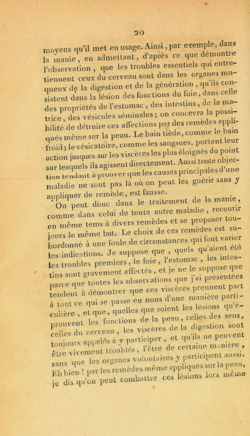 moyens qu’il met en usage. Ainsi, par exemple, dans la manie, en admettant, d’après ce que démontré l’observation , que les troubles essentiels qui entre- tiennent ceux du cerveau sont dans les organes mu- queux de la digestion et de la génération , qu, ils con- sistent dans la lésion des fonctions du foie, dans cell des propriétés de l’estomac des intestins , de la - trice, des vésicules séminales; on concevra la poss bilité de détruire ces affections par des remèdes appli- qués même sur la peau. Le bain tiède, comme le bam froid; le vésicatoire, comme les sangsues, portent le i action jusques sur les viscères les plus éloignes du point sur lesquels ils agissent directement. Aussi toute objec- tion tendant à prouver que les causes principales d ira maladie ne sont pas là où on peut les guenrsan y appliquer de remède, est fausse. ‘cm peut donc dans le traitement de la manie, comme dans celui de toute autre maladie , recourir en même tems à divers remèdes et se P-pose tou- jours le même but. Le choix de ces remedes est su bo,-donné à une foule de circonstances qui font varier les indications. Je suppose que quels qu amnt^ les troubles premiers , le foie , 1 estomac , lins sont gravement affectés , et je ne le suppose qu rce queStoutes les observations que , a, présentées tendent à démontrer que ces viscères prennent t a «,Urp>ment troubles , icue ' „ue les organes volontaires y participent a,iss . n bien ' par les remèdes même appliqués sur la peau S’dis qu’on peut tombattre ces lésions lors meme