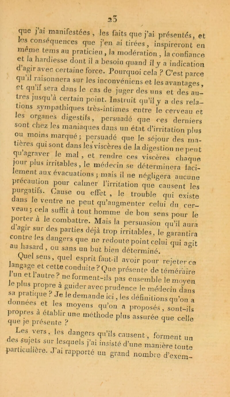 3D que i ai manifestées , les faits que j’ai présentés, et les conséquences que j’en ai tirées, inspireront en meme tenu au praticien , la modération , la confiance et la hardiesse dont il a besoin quand il y a indication d agir avec certaine force. Pourquoi cela ? C’est parce qu il raisonnera sur les inconvéniens et les avantages, et qu if sera dans le cas de juger des uns et des au- tres jusqu a certain point. Instruit qu’il y a des rela- tions sympathiques très-intimes entre le cerveau et les organes digestifs, persuadé que ces derniers sont chez les maniaques dans un état d’irritation plus ou moins marqué; persuadé que le séjour des ma- tières qui sont dans les viscères de la digestion ne peut qu agraver le mal , et rendre ces viscères chaque jour plus irritables, le médecin se déterminera faci- lement aux évacuations ; mais il ne négligera aucune précaution pour calmer l’irritation que causent les pergatils. Cause ou effet , le trouble qui existe tllS ,e ventre ne peut qu’augmenter celui du cer- veau; cela suffit à tout homme de bon sens pour le porter a le combattre. Mais la persuasion qu’il aura f0X/“r ‘ es Parties déJà tr°P irritables, le garantira contre les dangers que ne redoute point celui qui a-it au hasard, ou sans un but bien déterminé. Vuel sens, quel esprit faut-il avoir pour rejeter ce wfpl1 ,'T C°rndi,e ■ Q‘,e Prêsente de téméraire . 1 autre?,ne forment-ils pas ensemble le moyen p us propre a guider avec prudence le médecin dans ?,Je !• demande ici, les définitions qu’on a données et les moyens qu’on a proposés , sU-ds propres a établir une méthode plus assurée r ue celle que je présente ? J ,,e Les vers, les dangers qu’ils causent, forment un p“lf-uHèreS“ r “q“0lS ’’ai inS''Sté d’ne ™nière toute particulière. J ai rapporte un grand nombre d’exem