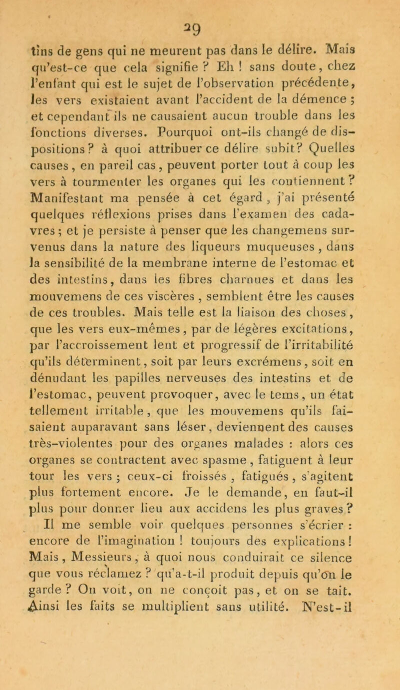 tins de gens qui ne meurent pas dans le délire. Mais qu’est-ce que cela signifie? Eh! sans doute, chez l’enfant qui est le sujet de l’observation précédente, les vers existaient avant l’accident de la démence ; et cependant ils ne causaient aucun trouble dans les fonctions diverses. Pourquoi ont-ils changé de dis- positions? à quoi attribuer ce délire subit? Quelles causes, en pareil cas, peuvent porter tout à coup les vers à tourmenter les organes qui les contiennent? Manifestant ma pensée à cet égard , j’ai présenté quelques réflexions prises dans l’examen des cada- vres ; et je persiste à penser que les changemens sur- venus dans la nature des liqueurs muqueuses , dans la sensibilité de la membrane interne de l’estomac et des intestins, dans les fibres charnues et dans les mouvemens de ces viscères , semblent être les causes de ces troubles. Mais telle est la liaison des choses, que les vers eux-mêmes, par de légères excitations, par l’accroissement lent et progressif de l’irritabilité qu’ils déterminent, soit par leurs excrémens, soit en dénudant les papilles nerveuses des intestins et de l’estomac, peuvent provoquer, avec le tems, un état tellement irritable, que les mouvemens qu’ils fai- saient auparavant sans léser, deviennent des causes très-violentes pour des organes malades : alors ces organes se contractent avec spasme , fatiguent à leur tour les vers ; ceux-ci froissés , fatigués , s'agitent plus fortement encore. Je le demande, en faut-il plus pour donner lieu aux accidens les plus graves ? Il me semble voir quelques personnes s’écrier : encore de l’imagination! toujours des explications! Mais, Messieurs, à quoi nous conduirait ce silence que vous réclamez ? qu’a-t-il produit depuis qu’ôn le garde? On voit, on ne conçoit pas, et on se tait. Ainsi les faits se multiplient sans utilité. N’est-il