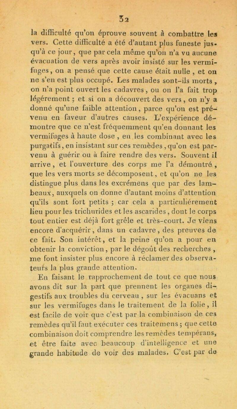 la difficulté qu’on éprouve souvent à combattre les vers. Cette difficulté a été d’autant plus funeste jus- qu’à ce jour, que par cela même qu’on n’a vu aucune évacuation de vers après avoir insisté sur les vermi- fuges, on a pensé que cette cause était nulle , et on ne s’en est plus occupé. Les malades sont-ils morts , on n’a point ouvert les cadavres, ou on l’a fait trop légèrement ; et si on a découvert des vers, on n’j' a donné qu’une faible attention, parce qu’on est pré- venu en faveur d’autres causes. L’expérience dé- montre que ce n’est fréquemment qu’en donnant les vermifuges à haute dose , en les combinant avec les purgatifs, en insistant sur ces remèdes ,qu’on est par- venu à guérir ou à faire rendre des vers. Souvent il arrive , et l’ouverture des corps me l’a démontré , que les vers morts se décomposent, et qu’on ne les distingue plus dans les excrémens que par des lam- beaux, auxquels on donne d’autant moins d’attention qu’ils sont fort petits ; car cela a particuliérement lieu pour les trichurides et les ascarides , dont le corps tout entier est déjà fort grêle et très-court. Je viens encore d’acquérir, dans un cadavre , des preuves de ce fait. Son intérêt, et la peine qu’on a pour en obtenir la conviction, par le dégoût des recherches , me font insister plus encore à réclamer des observa- teurs la plus grande attention. En faisant le rapprochement de tout ce que nous avons dit sur la part que prennent les organes di- gestifs aux troubles du cerveau , sur les évacuans et sur les vermifuges dans le traitement de la folie, il est facile de voir que c’est par la combinaison de ce3 remèdes qu’il faut exécuter ces traitemens ; que cette combinaison doit comprendre les remèdes tempérans, et être faite avec beaucoup d’intelligence et une grande habitude de voir des malades. C’est par de