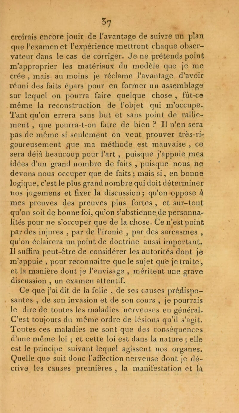 croirais encore jouir de l'avantage de suivre un plan que l’examen et l’expérience mettront chaque obser- vateur dans le cas de corriger. Je ne prétends point m’approprier les matériaux du modèle que je me crée , mais, au moins je réclame l’avantage d’avoir réuni des faits épars pour en former un assemblage sur lequel on pourra faire quelque chose , fût-ce même la reconstruction de l’objet qui m’occupe. Tant qu’on errera sans but et sans point de rallie- ment , que pourra-t-on faire de bien ? Il n’en sera pas de même si seulement on veut prouver très-ri- goureusement que ma méthode est mauvaise , ce sera déjà beaucoup pour l’art , puisque j’appuie mes idées d’un grand nombre de faits , puisque nous ne devons nous occuper que de faits; mais si, en bonne logique, c’est le plus grand nombre qui doit déterminer nos jugemens et fixer la discussion; qu’on oppose à mes preuves des preuves plus fortes , et sur-tout qu’on soit de bonne foi, qu’on s’abstienne de personna- lités pour ne s’occuper que de la chose. Ce n’est point par des injures , par de l’ironie , par des sarcasmes , qu’on éclairera un point de doctrine aussi important. Il suffira peut-être de considérer les autorités dont je m’appuie , pour reconnaître que le sujet qufe je traite, et la manière dont je l’envisage , méritent une grave discussion , un examen attentif. Ce que j’ai dit de la folie , de ses causes prédispo- , sautes , de son invasion et de son cours , je pourrais le dire de toutes les maladies nerveuses en général. C’est toujours du même ordre de lésions qu’il s’agît. Toutes ces maladies ne sont que des conséquences d’une même loi ; et cette loi est dans la nature ; elle est le principe suivant lequel agissent nos organes. Quelle que soit donc l’affection nerveuse dont je dé- crive les causes premières , la manifestation et la