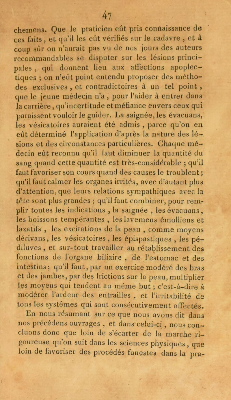 chemens. Que le praticien eût pris connaissance de ces faits, et qu’il les eût vérifiés sur le cadavre , et à coup sûr on n’aurait pas vu de nos jours des auteurs recommandables se disputer sur les lésions princi- pales , qui donnent lieu aux affections apoplec- tiques ; on n’eût point entendu proposer des métho- des exclusives , et contradictoires à un tel point , que le jeune médecin n’a, pour l’aider à entrer dans la carrière, qu’incertitude et méfiance envers ceux qui paraissent vouloir le guider. La saignée, les évacuans, les vésicatoires auraient été admis , parce qu’on en eût déterminé l’application d’après la nature des lé- sions et des circonstances particulières. Chaque mé- decin eût reconnu qu’il faut diminuer la quantité du sang quand cette quantité est très-considérable ; qu’il faut favoriser son cours quand des causes le troublent ; qu’il faut calmer les organes irrités, avec d’autant plus d’attention, que leurs relations sympathiques avec la tête sont plus grandes ; qu’il faut combiner, pour rem- plir toutes les indications , la saignée , les évacuans, les boissons tempérantes , leslavemens émolliens et laxatifs , les excitations de la peau , comme moyens dérivans, les vésicatoires, les épispastiques , les pé- diluves , et sur-tout travailler au rétablissement des fonctions de l’organe biliaire , de l’estomac et des intestins; qu’il faut,par un exercice modéré des bras et des jambes, par des frictions sur la peau, multiplier les moyens qui tendent au même but ; c’est-à-dire à modérer l’ardeur des entrailles , et l’irritabilité de tous les systèmes qui sont consécutivement affectés. En nous résumant sur ce que nous avons dit dans nos précédens ouvrages , et dans celui-ci, nous con- cluons donc que loin de s’écarter de la marche ri- goureuse qu’on suit dans les sciences physiques, que l°iu de favoriser des procédés funestes dans la pra-