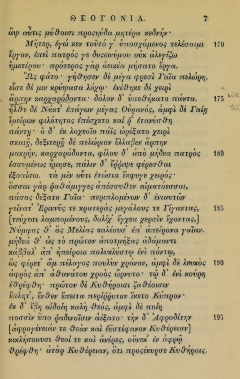 ΐχψ αυτις μνθοισι προςιγόδα μητέρα χεδνην' Μητεο, εγώ χεν τοντό γ υποσχόμενος τελέσαιμι 170 έυγον, έπεί πατρος γε δυςωνυμου ονχ αλεγίζω ημετέρον προτερος γηρ αειχέα μησατο έργα. Λς φάτο  γτ]&ησεν δέ μέγα φρεσί Γαία πελώρη. εισε δέ μιν χρΰψασα λόχοι · ίνέθηχε δέ χειρί ακτήν χαρχαρόδοντ«· ύόλον δ' νπεθηχατο πάντα. 175 '' ήλθε δέ Ννκτ επάγων μέγας Ουρανός, αμφί δέ Γαίτ] Ιμείρων φιλότητος έπέσχετο ν.αΐ ΰ έταννσθη πάνττ/ · ό δ ' ε’χ λοχεοίο πάίς ωρέξατο χειρί σχαιΐ), δεξιτερτ/ δέ πεΪΜριον έλλαβεν άρπην μαχρήν, χαρχαρόδοντα, φίλον δ’ από μηδεα πατρος 180 έσσνμένως 'ήμησε, πάλιν δ' 'έρριψε φέρεσθαι έξοπίσω. τα μέν οντι έτώσια έχφνγε χειρός · όσσαι γάρ ραθάμιγγες απέσσνθεν αίματόεσσαι, πάσας δέξατο Γαία · περιπλομε’νων δ ενιαυτών γείνατ Ερινννς τε χρατεράς μεγάλους τε Γίγαντας, 185 [τενχεσι λαμπομένους, δολίχ έγχεα χερσίν έχοντας,] Κνμφας θ' άς Μελιάς χαλέονσ επ’ απείρονα γαιαν. μν,δεά θ' ως το πρώτον άποτμηξας αδάμαντι χάββαλ' απ ηπείροιο πολνχλυστω ένϊ ποντω, ώς φέρετ' άμ πέλαγος πονλνν χρόνον, αμφί δέ λοί’χο, 190 άφρός άπ αθανάτου χροός ωρνντο · τώ 5 ένί χονρη έθρέφθη· π ρύπον δέ Κνθηροισι ζαθέοισιν έπλητ , ένθεν έπειτα περίρρντον ίχετο Κύπρον' έχ δ' έβη αίδοίη χαλί] -θεός, αμφί δέ ποίη ποσσίν νπο ραδινοέσιν αέξατο’ τ'ψ δ Λφροδίτην 195 [άφρογένειάν τε θεάν χαί έϋστέφανον Κνθεοειαν] χιχλησχονσι θεοί τε χαί άνέρες, οννεχ εν αφρώ θρέφθη 4 άτάρ Κνθέρειαν, ότι προςέχνρσε Κνθηροις.