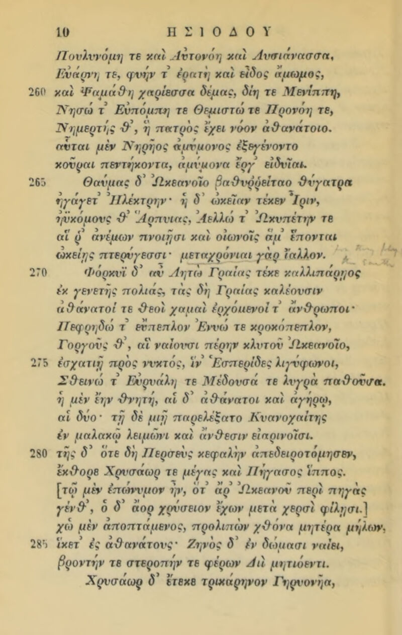 ΙΊουλννόμη τε χαί .Ιντονόη χαί Ανσιάνασσα, Ενάρτμ τε, φχχήν τ’ έρατη και είδος αμωμος, 260 και Ψαμάθη χαρίεσσα δέμας, δίη τε Μενίππη, Νησω τ Ενπόμπη τε Θεμιστώ τε Προνόχ] τε, Νημερτής θ\ ή πατρ'ος έχει νόον άϋανάτοιο. ανται μεν Νηρήος αμνμονος έξεγένοντο χονραι πεντήχοντα, άμίμονα έογ ειδνΊαι. Θανμας δ’ ΙΙχεανοϊο βαθνρρείταο θνγατρα ηγάγετ ΙΙλέχτρην · ή δ ’ ώχέϊαν τέχεν'ΐριν, χ,νχόμονς θ’ Αρπνιας, Αελλώ τ ’/Ιχνπέτην τε 26 οι ρ’ ανέμων πνοιμσι χαϊ οίωνοϊς άμ επονται 270 ταχείας πτερύγεσσί' μεταχρόνιαι γάρ ι’αλλον. * Φόρχνϊ δ’ αν Λητώ Γραίας τέχε χαλλ.ιπάρμος έχ γενετής παλιάς, τάς δη Γραίας χαλέονσιν αθάνατοί τε θεοί χαμαί έρχόιιενοί τ άνθρωποι· Ιίεμρηδώ τ’ εν πέπλον Εννώ τε χροχόπεπλον, Γαργούς θ , οΐ ναΐονσι πέρην κλιτόν ΙΙχεανόΐο, 275 έσχατιμ προς νχ'χτός, ιν 'Εσπερίδες λιγνφανοι, Σθεινώ τ Ευρνάλη τε Μέδονσά τε λχγρά παθονσα. η μεν εην θνητη, αί δ αθάνατοι χαί αγήρω, αί δνο' τμ δέ μιμ παρελ^ξατο Κνανοχαίτης εν μαλαχω λειμωνι χαί άνθεσιν ειαρινοΊσι. 280 της δ’ οτε δη Περσενς χεφαλήν άπεδειροτόμησεν, εχθορε Χρνσάωρ τε μέγας χαί ΙΙχ]γασος ίππος. [το» μέν έπώννμον ψ, ο τ’ άρ ΙΙχεανον περί πηγάς γέν & , ο δ άορ χρΰσειον εχων μετά χερσί φιλμ σι.} χώ μέν αποπτάμενος, προλιπέον χθάνα μητέρα μήλων, 285 ιχετ’ ες αθανάτους· Ζηνος δ’ εν δώμα σι ναίει, βροντήν τε στεροπήν τε φέρων Αιί μητιόεντι. Χρνσάωρ δ’ ετεχε τριχάρηνον Γηρνονήα,